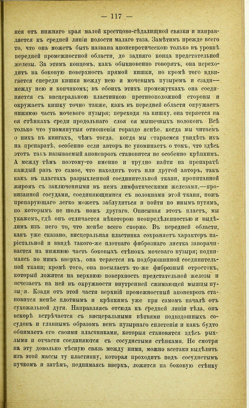 нея отъ нижняго края малой крестцово-сѣдалищной связки и направ- ляется къ средней линіи полости малаго таза. Замѣтимъ прежде всего то, что она можетъ быть названа апоневротическою только въ уровнѣ передней промежностной области, до задняго конца предстательной железы. За этимъ концомъ, какъ обыкновенно говорятъ, она перехо- дитъ на боковую поверхность прямой кишки, но кромѣ того вдви- гается спереди кишки между нею и мочевымъ пузыремъ и сзади-— между нею и копчикомъ; въ обоихъ этихъ промежуткахъ она соеди- няется съ висцеральною пластинкою противоположной стороны и окружаетъ кишку точно также, какъ въ передней области окружаетъ нижнюю часть мочевого пузыря; переходя на кишку, она теряется на ея стѣнкахъ среди продольнаго слоя ея мышечныхъ волоконъ Всѣ только что упомянутыя отношенія гораздо яснѣе, когда мы читаемъ о нихъ въ книгахъ, чѣмъ тогда, когда мы стараемся увидѣть ихъ на црепаратѣ, особенно если авторъ не упоминаетъ о томъ, что здѣсь этотъ такъ называемый апоневрозъ становится не особенно крѣпкимъ. А между тѣмъ поэтому-то именно и трудно найти на препаратѣ каждый разъ то самое, что находитъ тотъ или другой авторъ, такъ какъ въ пластахъ разрыхленной соединительной ткани, пропитанной жиромъ съ заключенными въ немъ лимфатическими железами,—про- низанной сосудами, соединяющимися съ волокнами этой ткани, ножъ препарующаго легко можетъ заблудиться и пойти по инымъ путямъ, по которымъ не шолъ ножъ другаго. Описывая этотъ пластъ, мы укажемъ, гдѣ онъ отличается нѣкоторою неопредѣленностью и выдѣ- лимъ изъ него то, что менѣе всего спорно. Въ передней области, какъ уже сказано, висцеральная пластинка сохраняетъ характеръ па- ріетальной и ввидѣ такого-же плотнаго фибрознаго листка заворачи- вается на нижнюю часть боковыхъ стѣнокъ мочеваго пузыря; подни- маясь по нимъ вверхъ, она теряется въ подбрюгаинной соединитель- ной ткани; кромѣ того, она посылаетъ то-же фиброзный отростокъ, который ложится на верхнюю поверхность предстательной железы и исчезаетъ на ней въ окружности внутренней сжимающей мышцы пу- зыуя. Кзади отъ этой части верхній промежностный апоневрозъ ста- новится менѣе плотнымъ и крѣпкимъ уже при самомъ началѣ отъ сухожильной дуги. Направляясь отсюда къ средней линіи тѣла, онъ вскорѣ встрѣчается съ висцеральными вѣтвями подвздошныхъ со- судовъ и главнымъ образомъ венъ пузырнаго сплетенія и какъ будто обнимаетъ его своими пластинками, которыя становятся здѣсь рых- лыми и отчасти соединяются съ сосудистыми стѣнками. Не смотря на эту довольно тѣсную связь между ними, можно всетаки выдѣлить изъ этой массы ту пластинку, которая проходитъ подъ сосудистымъ пучкомъ и затѣмъ, поднимаясь вверхъ, ложится на боковую стѣнку