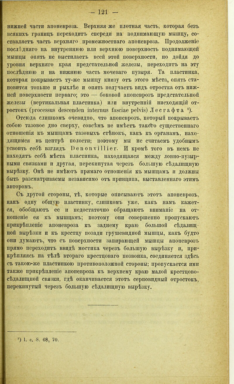 нижней части апоневроза. Верхняя же плотная часть, которая безъ всякихъ границъ переходитъ спереди на поднимающую мышцу, со- ставляетъ часть верхняго промежностнаго апоневроза. Продолженіе послѣдняго на внутреннюю или верхнюю поверхность поднимающей мышцы опять не выстилаетъ всей этой поверхности, но дойдя до уровня верхняго края предстательной железы, переходитъ на эту послѣднюю и на нижнюю часть мочеваго пузыря. Та пластинка, которая покрываетъ ту-же мышцу книзу отъ этого мѣста, опять ста- новится тоньше и рыхлѣе и опять получаетъ видъ отростка отъ ниж- ней поверхности перваго; это — боковой апоневрозъ предстательной железы (вертикальная пластинка) или внутренній нисходящій от- ростокъ (ргосеззиз безсешіеп іпіегпиз іазсіае реіѵіз) Лесгафта *). Отсюда слишкомъ очевидно, что апоневрозъ, который покрываетъ собою тазовое дно сверху, совсѣмъ не имѣетъ такого существеннаго отношенія къ мышцамъ тазовыхъ стѣнокъ, какъ къ органамъ, нахо- дящимся въ центрѣ полости; ноэтому мы не считаемъ удобнымъ усвоить себѣ взглядъ ПепопѵіПіег. И кромѣ того въ немъ не находятъ себѣ мѣста пластинка, находящаяся между лонно-пузыр- ными связками и другая, перекинутая черезъ большую сѣдалищную вырѣзку. Онѣ не имѣютъ прямаго отношенія къ мышцамъ и должны быть разсматриваемы независимо отъ принципа, выставленнаго этимъ авторомъ. Съ другой стороны, тѣ, которые описываютъ этотъ апоневрозъ, какъ одну общур пластинку, слишкомъ уже, какъ намъ кажет- ся, обобщаютъ ее и недостаточно обращаютъ вниманіе на от- ношеніе ея къ мышцамъ; поэтому они совершенно пропускаютъ прикрѣпленіе апоневроза къ заднему краю большой сѣдалищ- ной вырѣзки и къ крестцу позади грушевидной мышцы, какъ будто они думаютъ, что съ поверхности запирающей мышцы апоневрозъ прямо переходитъ ввидѣ мостика черезъ большую вырѣзку и, при- крѣпляясь на тѣлѣ втораго крестцоваго позвонка, соединяется здѣсь съ такою-же пластинкою противоположной стороны; пропускается ими также прикрѣпленіе апоневроза къ верхнему краю малой крестцово- сѣдалищной связки, гдѣ оканчивается этотъ серповидный отростокъ, перекинутый черезъ большую сѣдалищную вырѣзку. ') 1. с. 8. 68, 70.