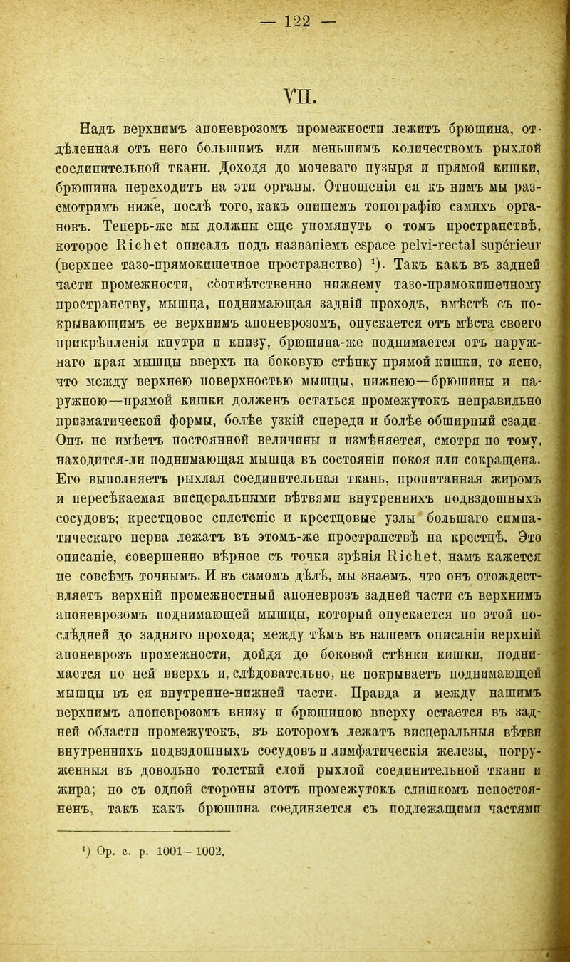 УП. Надъ верхнимъ апоневрозомъ промежности лежитъ брюшина, от- дѣленная отъ него большимъ или меньшимъ количествомъ рыхлой соединительной ткани. Доходя до мочеваго пузыря и прямой кишки, брюшина переходитъ на эти органы. Отношенія ея къ нимъ мы раз- смотримъ ниже, послѣ того, какъ опишемъ топографію самихъ орга- новъ. Теперь-же мы должны еще упомянуть о томъ пространствѣ, которое Кісіібі описалъ подъ названіемъ езрасе реіѵі-гесіаі вирёгіеиг (верхнее тазо-прямокишечное пространство) г). Такъ какъ въ задней части промежности, соотвѣтственно нижнему тазо-прямокишечному пространству, мышца, поднимающая задній проходъ, вмѣстѣ съ по- крывающимъ ее верхнимъ апоневрозомъ, опускается отъ мѣста своего прикрѣпленія кнутри и книзу, брюшина-же поднимается отъ наруж- наго края мышцы вверхъ на боковую стѣнку прямой кишки, то ясно, что между верхнею поверхностью мышцы, нижнею—брюшины и на- ружною—прямой кишки долженъ остаться промежутокъ неправильно призматической формы, болѣе узкій спереди и болѣе обширный сзади Онъ не имѣетъ постоянной величины и измѣняется, смотря по тому, находится-ли поднимающая мышца въ состояніи покоя или сокращена. Его выполняетъ рыхлая соединительная ткань, пропитанная жиромъ и пересѣкаемая висцеральными вѣтвями внутреннихъ подвздошныхъ сосудовъ; крестцовое сплетеніе и крестцовые узлы большаго симпа- тическаго нерва лежатъ въ этомъ-же пространствѣ на крестцѣ. Это описаніе, совершенно вѣрное съ точки зрѣнія Кісііеі, намъ кажется не совсѣмъ точнымъ. И въ самомъ дѣлѣ, мы знаемъ, что онъ отождест- вляетъ верхній промежностный апоневрозъ задней части съ верхнимъ апоневрозомъ поднимающей мышцы, который опускается по этой по- слѣдней до задняго прохода; между тѣмъ въ нашемъ описаніи верхній апоневрозъ промежности, дойдя до боковой стѣнки кишки, подни- мается по ней вверхъ и, слѣдовательно, не покрываетъ поднимающей мышцы въ ея внутренне-нижней части. Правда и между нашимъ верхнимъ апоневрозомъ внизу и брюшиною вверху остается въ зад- ней области промежутокъ, въ которомъ лежатъ висцеральныя вѣтви внутреннихъ подвздошныхъ сосудовъ и лимфатическія железы, погру- женныя въ довольно толстый слой рыхлой соединительной ткани и жира; но съ одной стороны этотъ промежутокъ слишкомъ непостоя- ненъ, такъ какъ брюшина соединяется съ подлежащими частями ) Ор. с. р. 1001- 1002.