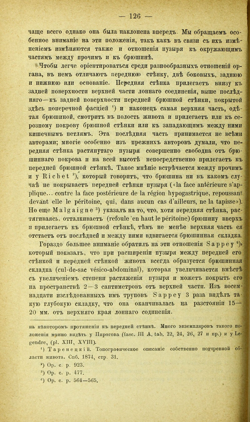 чаще всего однако она была наклонена впередъ. Мы обращаемъ осо- бенное вниманіе на эти положенія, такъ какъ въ связи съ ихъ измѣ- неніемъ измѣняются также и отношенія пузыря къ окружающимъ частямъ между прочимъ и къ брюшинѣ. Чтобы легче оріентироваться среди разнообразныхъ отношеній ор- гана, въ немъ отличаютъ переднюю стѣнку, двѣ боковыхъ, заднюю и нижнюю или основаніе. Передняя стѣнка прилегаетъ внизу къ задней поверхности верхней части лоннаго соединенія, выше послѣд- няго— къ задней поверхности передней брюшной стѣнки, покрытой здѣсь поперечной фасціей 4) и наконецъ самая верхняя часть, одѣ- тая брюшиной, смотритъ въ полость живота и прилегаетъ или къ се- розному покрову брюшной стѣнки или къ западающимъ между ними кишечнымъ петлямъ. Эта послѣдняя часть принимается не всѣми авторами; многіе особенно изъ прежнихъ авторовъ думали, что пе- редняя стѣнка растянутаго пузыря совершенно свободна отъ брю- шиннаго покрова и на всей высотѣ непосредственно прилегаетъ къ передней брюшной стѣнкѣ. Такое мнѣніе встрѣчается между прочимъ и у Кісііеі * 1 2), который говоритъ, что брюшина ни въ какомъ слу- чаѣ не покрываетъ передней стѣнки пузыря («Іа (асе апіёгіеиге з’ар- рііцие... сопіте Іа (асе розіёгіеиге сіе Іа гё§іоп Ііуроёазігіцие, героиззапі сіеѵапі еііе 1е рёгііоіне, циі, сіапз аисип саз сГаШеигз, пе Іа (аріззе»). Но еще М а 1 § а і § п е 3) указалъ на то, что, хотя передняя стѣнка, рас- тягиваясь, отталкиваетъ (ге(ои1е’еп Ьаи( Іерёгі(оіпе) брюшину вверхъ и прилегаетъ къ брюшной стѣнкѣ, тѣмъ не менѣе верхняя часть ея отстаетъ отъ послѣдней и между ними вдвигается брюшинная складка. Гораздо большее вниманіе обратилъ на эти отношенія 8 а р р е у 4)> который показалъ, что при расширеніи пузыря между передней его стѣнкой и передней стѣнкой живота всегда образуется брюшинная складка (сні-сіе-зас ѵёзісо-аМотіпаІ), которая увеличивается вмѣстѣ съ увеличеніемъ степени растяженія пузыря и можетъ покрыть его на пространствѣ 2 — 3 сантиметровъ отъ верхней части. Изъ восем- надцати изслѣдованныхъ имъ труповъ 8арреу 3 раза видѣлъ та- кую глубокую складку, что она оканчивалась на разстояніи 15— 20 мм. отъ верхняго края лоннаго содиненія. на нѣкоторомъ протяженіи къ передней стѣнкѣ. Много экземпляровъ такого по- ложенія можно видѣть у Пирогова (іазс. III А. ІаЪ. 22, 24, 26, 27 и пр.) и у Ье- {тепйге, (рі. XIII, XVIII). 1) Таренецкій. Топографическое описаніе собственно подчревной об- ласти живота. Спб. 1874, етр. 31. 3) Ор. с. р. 923. 3) Ор. с. р. 477. '*) Ор. с. р. 564—565.