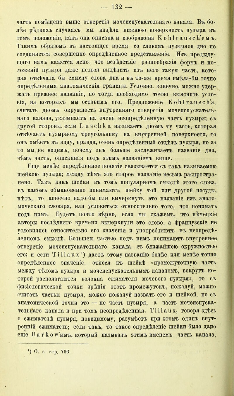 часть помѣщена выше отверстія мочеиспускательнаго канала. Въ бо- лѣе рѣдкихъ случаяхъ мы видѣли нижнюю поверхность пузыря въ томъ положеніи, какъ она описана и изображена КоЫгаизсЬ’емъ. Такимъ образомъ въ настоящее время со словомъ пузырное дно не соединяется совершенно опредѣленное представленіе. Изъ предыду- щаго намъ кажется ясно, что вслѣдствіе разнообразія формъ и по- ложеній пузыря даже нельзя выдѣлить изъ него такую часть, кото- рая отвѣчала бы смыслу слова дна и въ то-же время имѣла-бы точно опредѣленныя анатомическія границы. Условно, конечно, можно удер- жать прежнее названіе, но тогда необходимо точно выяснить усло- вія, на которыхъ мы оставимъ его. Предложеніе КоЫгаизсЬ’а, считать дномъ окружность внутренняго отверстія мочеиспускатель- наго канала, указываетъ на очень неопредѣленную часть пузыря; съ другой стороны, если Б и всѣ к а называетъ дномъ ту часть, которая отвѣчаетъ пузырному треугольнику на внутренней поверхности, то онъ имѣетъ въ виду, правда, очень опредѣленный отдѣлъ пузыря, но за то мы не видимъ, почему онъ больше заслуживаетъ названіе дна, чѣмъ часть, описанная подъ этимъ названіемъ выше. Еще менѣе опредѣленное понятіе связывается съ такъ называемою шейкою пузыря; между тѣмъ это старое названіе весьма распростра- нено. Такъ какъ шейки въ томъ популярномъ смыслѣ этого слова, въ какомъ обыкновенно понимаютъ шейку той или другой посуды, нѣтъ, то конечно надо-бы или вычеркнуть это названіе изъ анато- мическаго словаря, или условиться относительно того, что понимать подъ нимъ. Будетъ почти вѣрно, если мы скажемъ, что нѣмецкіе авторы послѣдняго времени вычеркнули это слово, а французскіе не условились относительно его значенія и употребляютъ въ неопредѣ- ленномъ смыслѣ. Большею частью подъ нимъ понимаютъ внутреннее отверстіе мочеиспускательнаго канала съ ближайшею окружностью его; и если Т і 11 а и х ’) даетъ этому названію болѣе или менѣе точно опредѣленное значеніе, относя къ шейкѣ «промежуточную часть между тѣломъ пузыря и мочеиспускательнымъ каналомъ, вокругъ ко- торой располагаются волокна сжимателя мочевого пузыря», то съ физіологической точки зрѣнія этотъ промежутокъ, пожалуй, можно считать частью пузыря, можно пожалуй назвать его и шейкой, но съ анатомической точки это — не часть пузыря, а часть мочеиспуска- тельнаго канала и при томъ неопредѣленная. ТіПаих, говоря здѣсь о сжимателѣ пузыря, повидимому, разумѣетъ при этомъ одинъ внут- ренній сжиматель; если такъ, то такое опредѣленіе шейки было дано еще В а г к о \ѵ’ымъ, который называлъ этимъ именемъ часть канала, ) О. с етр. 766.