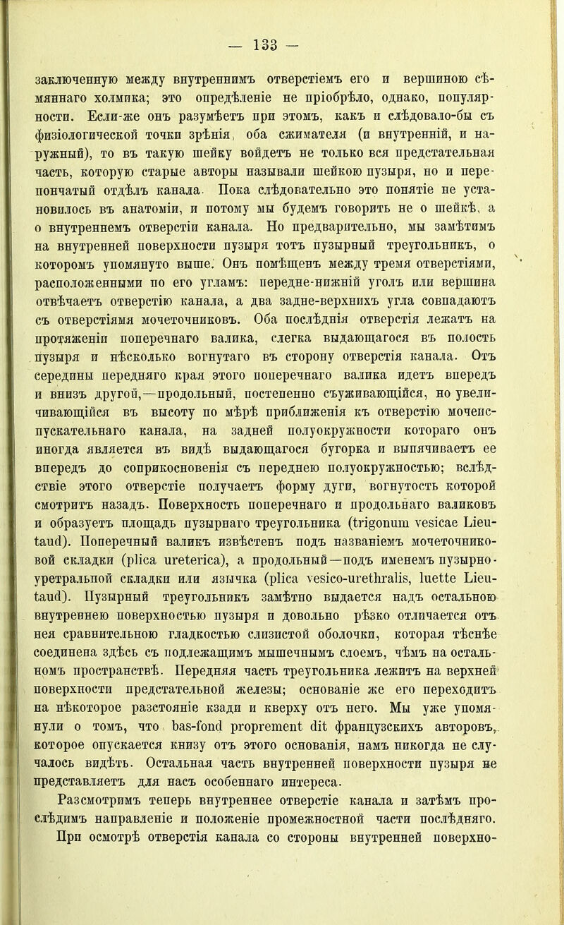 заключенную между внутреннимъ отверстіемъ его и вершиною сѣ- мяннаго холмика; это опредѣленіе не пріобрѣло, однако, популяр- ности. Если-же онъ разумѣетъ при этомъ, какъ и слѣдовало-бы съ физіологической точки зрѣнія, оба сжимателя (и внутренній, и на- ружный), то въ такую шейку войдетъ не только вся предстательная часть, которую старые авторы называли шейкою пузыря, но и пере- пончатый отдѣлъ канала. Пока слѣдовательно это понятіе не уста- новилось въ анатоміи, и потому мы будемъ говорить не о шейкѣ, а о внутреннемъ отверстіи канала. Но предварительно, мы замѣтимъ на внутренней поверхности пузыря тотъ пузырный треугольникъ, о которомъ упомянуто выше. Онъ помѣщенъ между тремя отверстіями, расположенными по его угламъ: передне-нижній уголъ или вершина отвѣчаетъ отверстію канала, а два задне-верхнихъ угла совпадаютъ съ отверстіямя мочеточниковъ. Оба послѣднія отверстія лежатъ на протяженіи поперечнаго валика, слегка выдающагося въ полость пузыря и нѣсколько вогнутаго въ сторону отверстія канала. Отъ середины передняго края этого поперечнаго валика идетъ впередъ и внизъ другой,—продольный, постепенно съуживающійся, но увели- чивающійся въ высоту по мѣрѣ приближенія къ отверстію мочеис- пускательнаго канала, на задней полуокружности котораго онъ иногда является въ видѣ выдающагося бугорка и выпячиваетъ ее впередъ до соприкосновенія съ переднею полуокружностью; вслѣд- ствіе этого отверстіе получаетъ форму дуги, вогнутость которой смотритъ назадъ. Поверхность поперечнаго и продольнаго валиковъ и образуетъ площадь пузырнаго треугольника (1гі§опит ѵезісае Ілеи- Іаий). Поперечный валикъ извѣстенъ подъ названіемъ мочеточнико- вой складки (рііса игеіегіса), а продольный—подъ именемъ пузырно- уретральной складки или язычка (рііса ѵевісо-игеіѣгаііз, Іиеііе Ілеи- іаий). Пузырный треугольникъ замѣтно выдается надъ остальною внутреннею поверхностью пузыря и довольно рѣзко отличается отъ нея сравнительною гладкостью слизистой оболочки, которая тѣснѣе соединена здѣсь съ подлежащимъ мышечнымъ слоемъ, чѣмъ на осталь- номъ пространствѣ. Передняя часть треугольника лежитъ на верхней' поверхности предстательной железы; основаніе же его переходитъ на нѣкоторое разстояніе кзади и кверху отъ него. Мы уже упомя- нули о томъ, что Ьав-Гопсі ргоргетепі йіі французскихъ авторовъ, которое опускается книзу отъ этого основанія, намъ никогда не слу- чалось видѣть. Остальная часть внутренней поверхности пузыря не представляетъ для насъ особеннаго интереса. Разсмотримъ теперь внутреннее отверстіе канала и затѣмъ про- слѣдимъ направленіе и положеніе промежностной части послѣдняго. При осмотрѣ отверстія канала со стороны внутренней поверхно-