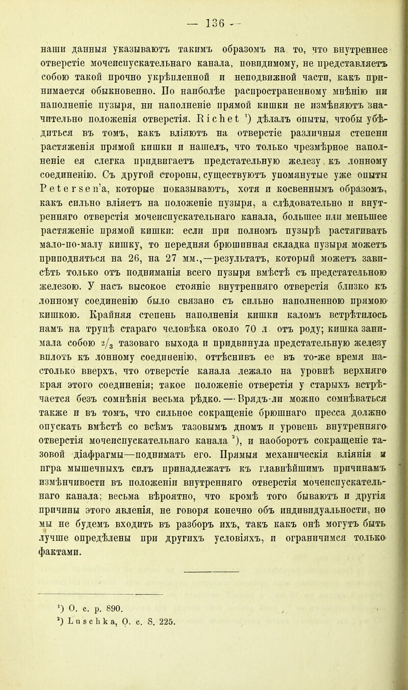 наши данныя указываютъ такимъ образомъ на то, что внутреннее отверстіе мочеиспускательнаго канала, повидимому, не представляетъ собою такой прочно укрѣпленной и неподвижной части, какъ при- нимается обыкновенно. По наиболѣе распространенному мнѣнію ни наполненіе пузыря, ни наполненіе прямой кишки не измѣняютъ зна- чительно положенія отверстія. К і с Ь е і ’) дѣлалъ опыты, чтобы убѣ- диться въ томъ, какъ вліяютъ на отверстіе различныя степени растяженія прямой кишки и нашелъ, что только чрезмѣрное напол- неніе ея слегка придвигаетъ предстательную железу къ лонному соединенію. Съ другой стороны, существуютъ упомянутые уже опыты Р е 1 е г 8 е п’а, которые показываютъ, хотя и косвеннымъ образомъ, какъ сильно вліяетъ на положеніе пузыря, а слѣдовательно и внут- ренняго отверстія мочеиспускательнаго канала, большее или меньшее растяженіе прямой кишки: если при полномъ пузырѣ растягивать мало-по-малу кишку, то передняя брюшинная складка пузыря можетъ приподняться на 26, на 27 мм.,—результатъ, который можетъ зави- сѣть только отъ подниманія всего пузыря вмѣстѣ съ предстательною железою. У насъ высокое стояніе внутренняго отверстія близко къ лонному соединенію было связано съ сильно наполненною прямою кишкою. Крайняя степень наполненія кишки каломъ встрѣтилось намъ на трупѣ стараго человѣка около 70 л отъ роду; кишка зани- мала собою 2/3 тазоваго выхода и придвинула предстательную железу вплоть къ лонному соединенію, оттѣснивъ ее въ то-же время на- столько вверхъ, что отверстіе канала лежало на уровнѣ верхняго края этого соединенія; такое положеніе отверстія у старыхъ встрѣ- чается безъ сомнѣнія весьма рѣдко. — Врядъ-ли можно сомнѣваться также и въ томъ, что сильное сокращеніе брюшнаго пресса должно опускать вмѣстѣ со всѣмъ тазовымъ дномъ и уровень внутренняго отверстія мочеиспускательнаго канала 2), и наоборотъ сокращеніе та- зовой діафрагмы—поднимать его. Прямыя механическія вліянія и игра мышечныхъ силъ принадлежатъ къ главнѣйшимъ причинамъ измѣнчивости въ положеніи внутренняго отверстія мочеиспускатель- наго канала; весьма вѣроятно, что кромѣ того бываютъ и другія причины этого явленія, не говоря конечно объ индивидуальности, но мы не будемъ входить въ разборъ ихъ, такъ какъ онѣ могутъ быть лучше опредѣлены при другихъ условіяхъ, и ограничимся только фактами. *) О. е. р. 890. Ь и 8 с Ь к а, О. е. 8. 225.