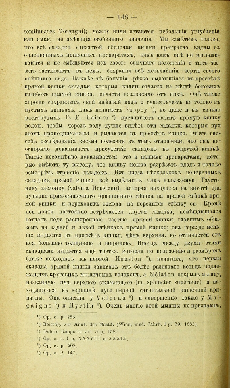 зетііипагез Мог§а§пі); между ними остаются небольшія углубленія или ямки, не имѣющія особеннаго значенія Мы замѣтимъ только, что всѣ складки слизистой оболочки кишки прекрасно видны на о плотненныхъ цинковыхъ препаратахъ, такъ какъ онѣ не изглажи- ваются и не смѣщаются изъ своего обычнаго положенія и такъ ска- зать застываютъ въ немъ, сохраняя всѣ мельчайшія черты своего внѣшняго вида. Важнѣе тѣ большія, рѣзко выдающіяся въ просвѣтѣ прямой кишки складки, которыя видны отчасти на мѣстѣ боковыхъ изгибовъ прямой кишки, отчасти независимо отъ нихъ. Онѣ также хорошо сохраняютъ свой внѣшній видъ и существуютъ не только въ пустыхъ кишкахъ, какъ полагаетъ 8 а рреу '), но даже и въ сильно растянутыхъ. В. Е. Ьаішег * 2) предлагаетъ налить прямую кишку водою, чтобы черезъ воду лучше видѣть эти складки, которыя при этомъ приподнимаются и выдаются въ просвѣтъ кишки. Этотъ спо- собъ изслѣдованія весьма полезенъ въ томъ отношеніи, что онъ не- оспоримо доказываетъ присутствіе складокъ въ раздутой кишкѣ. Также несомнѣнно доказывается это и нашими препаратами, кото- рые имѣютъ ту выгоду, что кишку можно разрѣзать вдоль и точнѣе осмотрѣть строеніе складокъ. Изъ числа нѣсколькихъ поперечныхъ складокъ прямой кишки всѣ выдѣляютъ такъ называемую Гаусто- нову заслонку (ѵаіѵиіа Ноивіоиіі), которая находится на высотѣ дна пузырно-прямокишечнаго брюшиннаго мѣшка на правой стѣнкѣ пря- мой кишки и переходитъ отсюда на переднюю стѣнку ея. Кромѣ нея почти постоянно встрѣчается другая складка, помѣщающаяся тотчасъ подъ расширенною частью прямой кишки, главнымъ обра- зомъ на задней и лѣвой стѣнкахъ прямой кишки; она гораздо мень- ше выдается въ просвѣтъ кишки, чѣмъ верхняя, но отличается отъ нея большею толщиною и шириною. Иногда между двумя этими складками выдается еще третья, которая по положенію и размѣрамъ ближе подходитъ къ первой. Ноизіоп 3), полагалъ, что первая складка прямой кишки зависитъ отъ болѣе развитаго кольца подле- жащихъ круговыхъ мышечныхъ волоконъ, а Кёіаіоп открылъ мышцу, названную имъ верхнею сжимающею (ш. зріііпсѣег зирёгіеиг) и на- ходящуюся въ вершинѣ дуги первой сагиттальной кишечной кри- визны. Она описана уѴеІреаи4) и совершенно также у Ма 1- §аі§пе 5) и НугіГя 6). Очень многіе этой мышцы не признаютъ, О Ор. с. р. 283. 2) ВеДга§'. гиг АпаВ Пез МазШ. (ІѴіеп. тесі. ІаІігЪ. 1 р. 79. 1883) 3) І)иЫіп КаррогЬз ѵоі. 5 р. 158. '■) Ор. с. Ь. I р. XXXVIII и XXXIX. 5) Ор. с. р. 502. в) Ор. с. 8. 147.