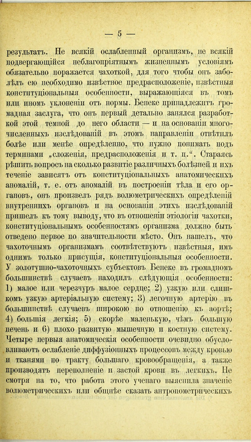 результатъ. Не всякій ослабленный организмъ, не всякій подвергающійся неблагопріятнымъ жизненнымъ условіямъ обязательно поражается чахоткой, для того чтобы онъ забо- лѣлъ ею необходимо извѣстное предрасположеніе, извѣстныя конституціональныя особенности, выражающіяся въ томъ или иномъ уклоненіи отъ нормы. Венеке принадлелштъ гро- мадная заслуга, что онъ первый детально занялся разработ- кой этой темной до него области — и на основаніи много- численныхъ изслѣдованій въ этомъ направленіи отвѣтилъ болѣе или менѣе опредѣленно, что нужно понимать подъ терминами „сложенія, предрасположенія и т. п.“. Стараясь рѣшить вопросъ на сколько развитіе различныхъ болѣзней и ихъ теченіе зависятъ отъ конституціональныхъ анатомическихъ аномалій, т. е. отъ аномалій въ построеніи тѣла и его ор- гановъ, онъ произвелъ рядъ волюметрическихъ опредѣленій внутреннихъ органовъ и на основаніи этихъ изслѣдованій пришелъ къ тому выводу, что въ отношеніи этіологіи чахотки, конституціональнымъ особенностямъ организма должно быть отведено первое по значительности мѣсто. Онъ нашелъ, что чахоточнымъ организмамъ соотвѣтствуютъ извѣстныя, имъ однимъ только присущія, конституціональныя особенности. У золотушно-чахоточныхъ субъектовъ Бенеке въ громадномъ большинствѣ случаевъ находилъ слѣдующія особенности: 1) малое или черезчуръ малое сердце; 2) узкую или слиш- комъ узкую артеріальную систему; 8) легочную артерію въ большинствѣ случаевъ широкою по отношенію къ аортѣ; 4) большія легкія; 5) скорѣе маленькую, чѣмъ большую печень и 6) плохо развитую мышечную и костную систему. Четыре первыя анатомическія особенности очевидно обусло- вливаютъ ослабленіе диффузіонныхъ процессовъ между кровью и тканями по тракту большаго кровообращенія, а также производятъ переполненіе и застой крови въ легкихъ. Не смотря на то, что работа этого ученаго выяснила значеніе волюметрическихъ или общнѣе сказать антропометрическихъ