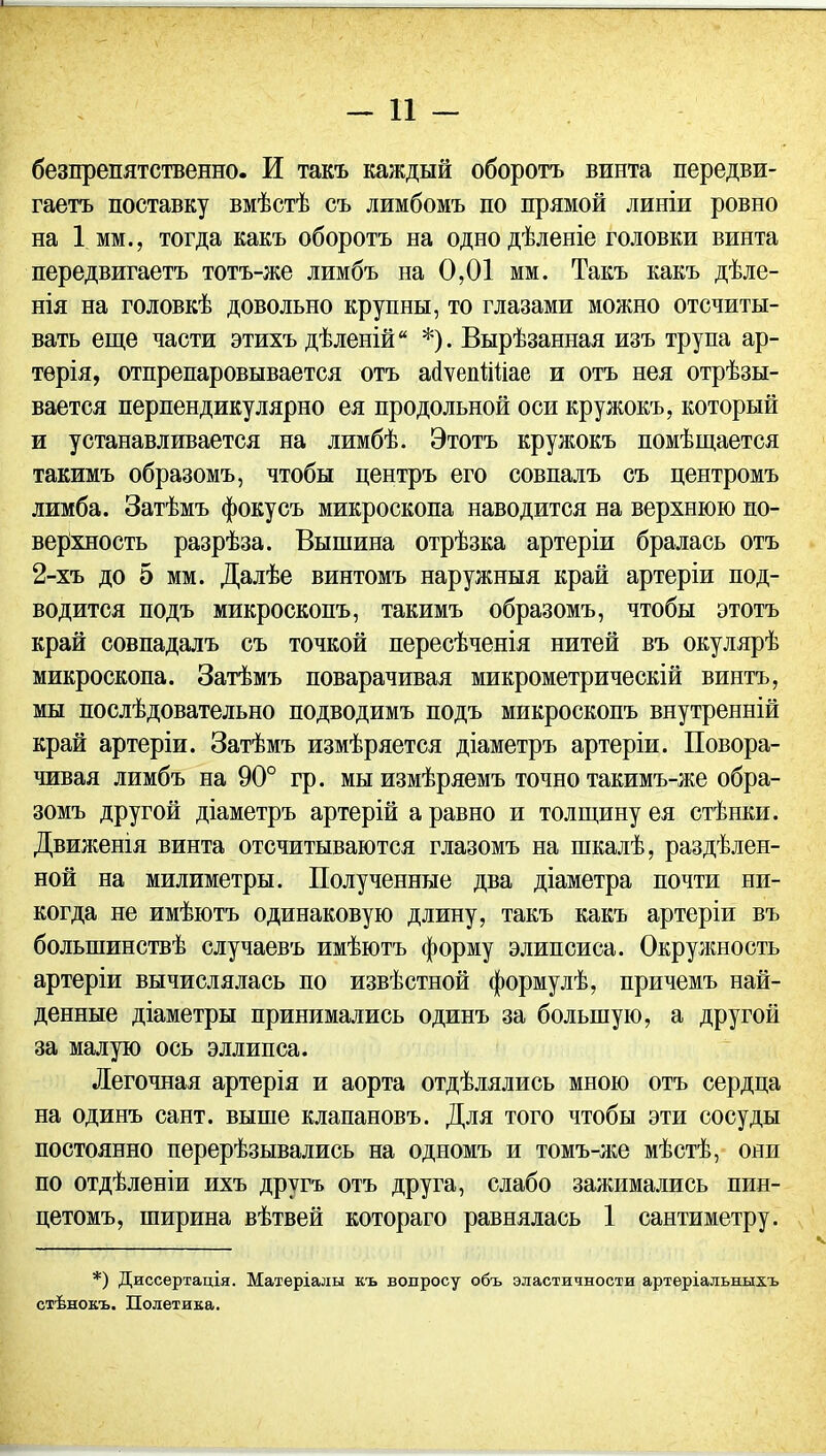 безпрепятственно. И такъ каждый оборотъ винта передви- гаетъ поставку вмѣстѣ съ лимбомъ по прямой линіи ровно на 1 мм., тогда какъ оборотъ на одно дѣленіе головки винта передвигаетъ тотъ-же лимбъ на 0,01 мм. Такъ какъ дѣле- нія на головкѣ довольно крупны, то глазами можно отсчиты- вать еще части этихъ дѣленій *). Вырѣзанная изъ трупа ар- терія, отпрепаровывается отъ асІѵепШіае и отъ нея отрѣзы- вается перпендикулярно ея продольной оси кружокъ, который и устанавливается на лимбѣ. Этотъ кружокъ помѣщается такимъ образомъ, чтобы центръ его совпалъ съ центромъ лимба. Затѣмъ фокусъ микроскопа наводится на верхнюю по- верхность разрѣза. Вышина отрѣзка артеріи бралась отъ 2-хъ до 5 мм. Далѣе винтомъ наружныя край артеріи под- водится подъ микроскопъ, такимъ образомъ, чтобы этотъ край совпадалъ съ точкой пересѣченія нитей въ окулярѣ микроскопа. Затѣмъ поварачивая микрометрическій винтъ, мы послѣдовательно подводимъ подъ микроскопъ внутренній край артеріи. Затѣмъ измѣряется діаметръ артеріи. Повора- чивая лимбъ на 90° гр. мы измѣряемъ точно такимъ-же обра- зомъ другой діаметръ артерій а равно и толщину ея стѣнки. Движенія винта отсчитываются глазомъ на шкалѣ, раздѣлен- ной на милпметры. Полученные два діаметра почти ни- когда не имѣютъ одинаковую длину, такъ какъ артеріи въ большинствѣ случаевъ имѣютъ форму элипсиса. Окружность артеріи вычислялась по извѣстной формулѣ, причемъ най- денные діаметры принимались одинъ за большую, а другой за малую ось эллипса. Легочная артерія и аорта отдѣлялись мною отъ сердца на одинъ сайт, выше клапановъ. Для того чтобы эти сосуды постоянно перерѣзывались на одномъ и томъ-же мѣстѣ, они по отдѣленіи ихъ другъ отъ друга, слабо зажимались пин- цетомъ, ширина вѣтвей котораго равнялась 1 сантиметру. *) Диссертація. Матеріалы къ вопросу объ эластичности артеріальныхъ стѣнокъ. Полетика.