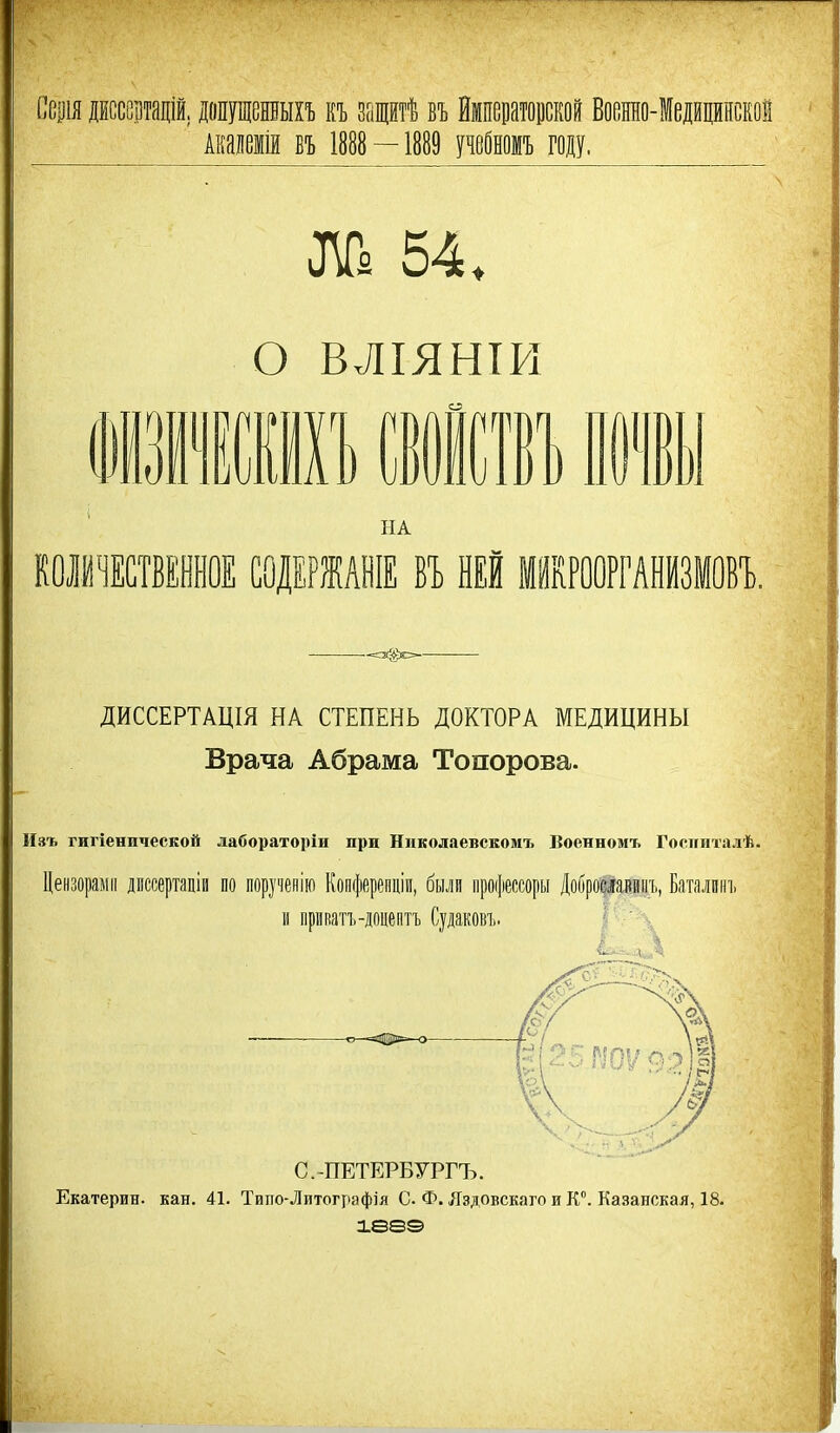 Ссщя дЕссецтадій. допущешыхъ къ защитѣ въ Ймпецатоиской Воснно-Іедщинской Акаиемій БЪ 1888 — 1889 щШшъ году. о ВЛІЯНТИ гт в іт НА КОІЙІСТВЕННОЕ СОДЕРЖАНІЕ ВЪ НЕЙ МИКРООРГАНИЗМОВ!.. ДИССЕРТАЦІЯ НА СТЕПЕНЬ ДОКТОРА МЕДИЦИНЫ Врача Абрама Топорова. Нзъ гигіенической лабораторіи при Николаевскомъ Военномъ Госпиталѣ. Цензорами дпссертаціи по поручепію Копферепціи, были процессоры Доброшвинъ, Батялпні. и приватъ-доцептТ) Судаковъ. С.-ПЕТЕРБУРГЪ. Екатерин, кан. 41. Тиіто-Литографія С Ф. Лздовскаго и К. Казанская, 18. іееэ