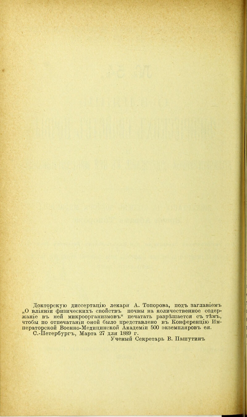 Докторскую диссертацію лекаря А. Топорова, подъ заглавіѳмъ „О вліяніи физичѳскихъ свойствъ почвы на количественное содер- жание въ ней микроорганизмовъ печатать разрѣшается съ тѣмъ, чтобы по отпечатаніи оиой было представлено въ Конференцию Им- ператорской Воѳнно-Медицинской Академіи 500 экземпляровъ ея. С.-Петербургъ, Марта 27 для 1889 г. Ученый Секретарь В. Пашутинъ