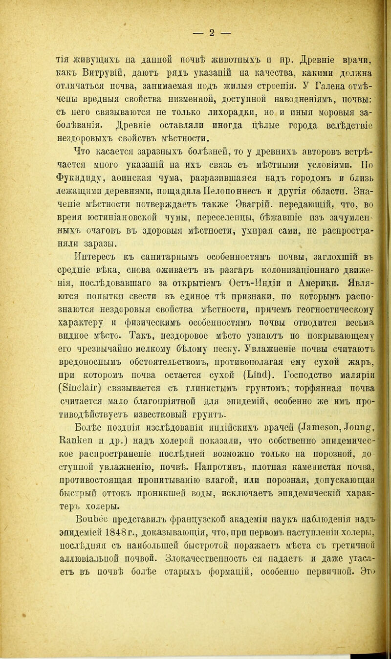 тія живущихъ на данной почвѣ животныхъ и пр. Древніе врачи, какъ Витрувій, даютъ рядъ указаній на качества, какими должна отличаться почва, занимаемая подъ жилыя строенія. У Галена отмѣ- чены вредныя свойства низменной, доступной наводненіямъ, почвы: ~ съ него связываются не только лихорадки, но и иныя моровыя за- болѣванія. Древніе оставляли иногда цѣлые города вслѣдствіе нездоровыхъ свойствъ мѣстности. Что касается заразныхъ болѣзней, то у древнихъ авторовъ встрѣ- чается много указаній на ихъ связь съ мѣетными условіями. По Фукидйду, аѳинская чума, разразивпіаяся надъ городомъ и близь лежащими деревнями, пощадила Пелопоннесъ и другія области. Зна- ченіе мѣстности потверждаетъ таклсе Эвагрій, передающій, что, во время юстиніановской чумы, переселенцы, бѣжавшіе изъ зачумлен- ныхъ очаговъ въ здоровыя мѣстности, умирая сами, не распростра- няли заразы. Интересъ къ санитарнымъ особенностямъ почвы, заглохшій въ средніе вѣка, снова оживаетъ въ разгаръ колонизаціоннаго движе-  нія, послѣдовавпіаго за открытіемъ Остъ-Индіи и Америки. Явля- ются попытки свести въ единое тѣ признаки, по которымъ распо- знаются нездоровыя свойства мѣстности, причемъ геогностическому характеру и физическимъ особенностямъ почвы отводится весьма видное мѣсто. Такъ, нездоровое мѣсто узнаютъ по покрывающему его чрезвычайно мелкому бѣлому песку. Увлажненіе почвы считаютъ вредоноснымъ обстоятельствомъ, противополагая ему сухой жаръ, при которомъ почва остается сухой (Ьіпсі). Господство маляріи (8іпс1аІг) связывается съ глинистымъ грунтомъ; торфянная почва считается мало благоиріятной для эпидемій, особенно же имъ про- тиводѣйствуетъ известковый грунтъ. Болѣе позднія изслѣдованія индійскихъ врачей (^ате8оп, Тоип§\ Еапкеп и др.) надъ холерой показали, что собственно эпидемичес- кое распространеніе послѣдней возможно только на порозной, до ступной увлажненію, почвѣ. Напротивъ, плотная камеаистая почва, противостоящая пропитыванію влагой, или порозная, допускающая быстрый оттокъ проникшей воды, исключаетъ эпидемическій харак- теръ холеры. ВоиЬёе представилъ французской академіи наукъ наблюденія над эпидеміей 1848г-, доказывающія, что, при первомъ наступленіи холеры, послѣдняя съ наибольшей быстротой поражаетъ мѣста съ третичной аллювіальной почвой. Злокачественность ея падаетъ и даже угаса- етъ въ почвѣ болѣе старыхъ формацій, особенно первичной. Это