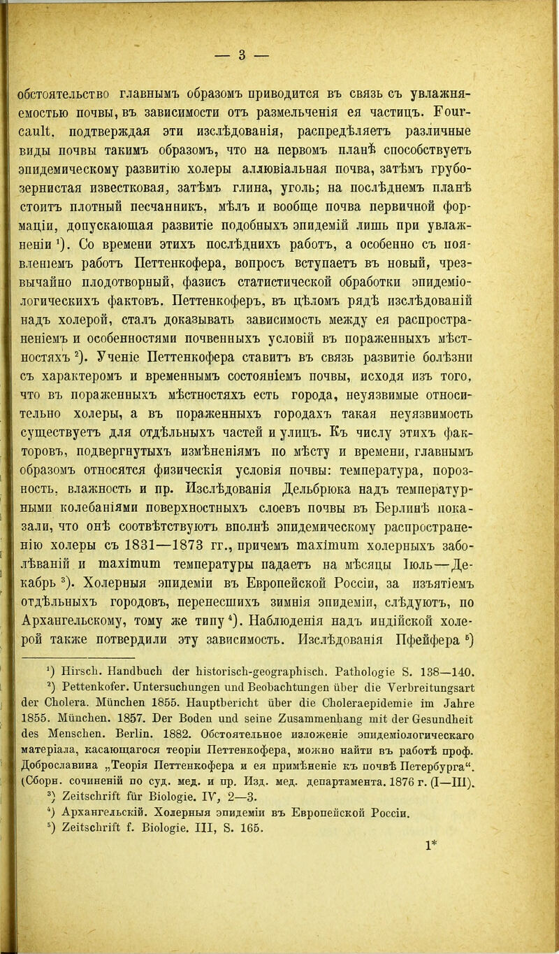 обстоятельство главнымъ образомъ приводится въ связь съ увлажня- емостью почвы, въ зависимости отъ размельченія ея частицъ. Гоиг- саиіі. подтверждая эти изслѣдованія, распредѣляетъ различные виды почвы такимъ образомъ, что на первомъ планѣ способствуетъ эпидемическому развитію холеры аллювіальная почва, затѣмъ грубо- зернистая известковая, затѣмъ глина, уголь; на послѣднемъ планѣ стоитъ плотный песчанникъ, мѣлъ и вообще почва первичной фор- маціи, допускающая развитіе подобныхъ эпидемій лишь при увлаж- неніи^). Со времени этихъ послѣднихъ работъ, а особенно съ иоя- вленіемъ работъ Петтенкофера, вопросъ вступаетъ въ новый, чрез- вычайно плодотворный, фазисъ статистической обработки эпидеміо- логическихъ фактовъ. Петтенкоферъ, въ цѣломъ рядѣ изслѣдованій надъ холерой, сталъ доказывать зависимость между ея распростра- неніемъ и особенностями почвенныхъ условій въ пораженныхъ мѣст- ностяхъ ^). Ученіе Петтенкофера ставитъ въ связь развитіе болѣзни съ характеромъ и временнымъ состояніемъ почвы, исходя изъ того, что въ поралсенныхъ мѣстностяхъ есть города, неуязвимые относи- тельно холеры, а въ пораженныхъ городахъ такая неуязвимость существуетъ для отдѣльныхъ частей и улинъ. Еъ числу этихъ фак- торовъ, подвергнутыхъ измѣненіямъ по мѣсту и времени, главнымъ образомъ относятся физическія условія почвы: температура, пороз- ность, влажность и пр. Изслѣдованія Дельбрюка надъ температур- ными колебаніями поверхностиыхъ слоевъ почвы въ Берлинѣ пока- зали, что онѣ соотвѣтствуютъ вполнѣ эпидемическому распростране- нію холеры съ 1831—1878 гг., причемъ тахішит холерныхъ забо- лѣваній и тахішит температуры падаетъ на мѣсяцы Іюль—Де- кабрь 5). Холерныя эпидеміи въ Европейской Россіи, за изъятіемъ отдѣльныхъ городовъ, перенесшихъ зимнія эпидеміи, слѣдуютъ, по Архангельскому, тому же типу . Наблюденія надъ индійской холе- рой также потвердили эту зависимость. Изслѣдованія Пфейфера ') НігзсЪ. НавЛЬисЬ Дег Ьіз1огІ8сЬ-§ео§гарЬізс1і. РаІЬоІо^іе 8. 138—140. РеиепкоГег. ІІп1егзисЬип§еп ипЛ ВеоЬасМип^еп йЬег йіе ѴегЬгеіІипдзагі дег СЬоІега. МйпсЬеп 1855. НаиріЬегісЫ; йЪег йіе СЬоІегаеріДетіе іт ^аЬ^е 1855. МйпсЬеп. 1857. Бег Войеп ипй зеіпе 2и8аттепЬап§ тй сіег СгезипйЬеіі йез МепзсЬеп. ВегИп. 1882. Обстоятельное изложеніе эпидеміологическаго матеріала, касающагося теоріи Петтенкофера, можно найти въ работѣ проф. Доброславина „Теорія Петтенкофера и ея примѣненіе къ почвѣ Петербурга. (Сборн. сочиненій по суд. мед. и пр. Изд. мед. департамента, 1876 г. (I—Ш). 2еіІ8сЬгій Гиг Віо1о§іе. ІУ, 2—3. *) Архангельскій. Холерныя эпидеміи въ Европейской Россіи. 2;еі1;зс1ігій і. Віо1о§іе. Ш, 8. 165. 1*