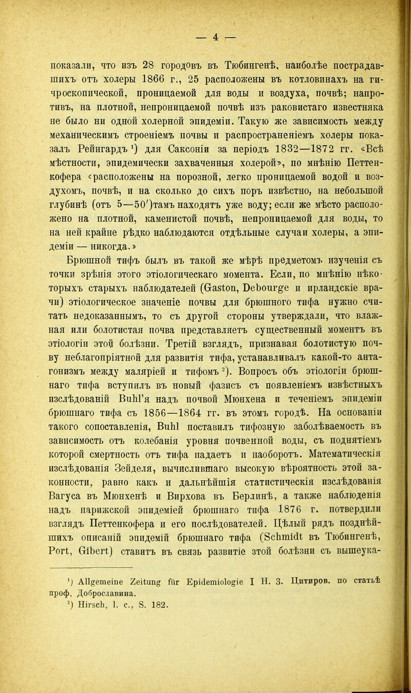 показали, что изъ 28 городовъ въ Тюбингенѣ, наиболѣе пострадав- шихъ отъ холеры 1866 г., 25 расположены въ котловинахъ на ги- чроскопической, проницаемой для воды и воздуха, почвѣ; напро- тивъ, на плотной, непроницаемой почвѣ изъ раковистаго известняка не было ни одной холерной эпидеміи. Такую же зависимость между механическимъ строеніеиъ почвы и распространеніемъ холеры пока- залъ Рейнгардъ для Саксоніи за періодъ 1832—1872 гг. «Всѣ мѣстности, эпидемически захваченный холерой», по мнѣнію Петтен- кофера «расположены на порозной, легко проницаемой водой и воз- духомъ, почвѣ, и на сколько до сихъ поръ извѣстно, на небольшой глубинѣ (отъ 5—50')тамъ находятъ уже воду; если же мѣсто располо- жено на плотной, каменистой почвѣ, непроницаемой для воды, то на ней крайне рѣдко наблюдаются отдѣльные случаи холеры, а эпи- деміи — никогда.» Брюшной тифъ былъ въ такой же мѣрѣ предметомъ изученія съ точки зрѣнія этого этіологическаго момента. Если, по мнѣнію нѣко- торыхъ старыхъ наблюдателей (Сі-азіоп, ВеЪоиг^'е и ирландскіе вра- чи) этіологическое значеніе почвы для брюшного тифа нужно счи- тать недоказаннымъ, то съ другой стороны утверждали, что влаж- ная или болотистая почва представляетъ супі,ественный моментъ въ этіологіи этой болѣзни. Третій взглядъ, признавая болотистую поч- ву неблагопріятной для развитія тифа, устанавливалъ какой-то анта- гонизмъ между маляріей и тифомъ ^). Вопросъ объ этіологіи брюш- наго тифа вступилъ въ новый фазисъ съ появленіемъ извѣстныхъ изслѣдованій ВиЫ'я надъ почвой Мюнхена и теченіемъ эпидеміи брюшнаго тифа съ 1856—1864 гг. въ этомъ городѣ. На основаніи такого сопоставленія, ВиЫ поставилъ тифозную заболѣваемость въ зависимость отъ колебанія уровня почвенной воды, съ поднятіемъ которой смертность отъ тифа падаетъ и наоборотъ. Математическія изслѣдованія Зейделя, вычислившаго высокую вѣроятность этой за- конности, равно какъ и дальнѣйшія статистическія изслѣдованія Вагуса въ Мюнхенѣ и Вирхова въ Берлинѣ, а также наблюденія надъ парижской эпидеміей брюшнаго тифа 1876 г. потвердили взглядъ Петтенкофера и его послѣдователей. Цѣлый рядъ позднѣй- шихъ описаній эпидемій брюшнаго тифа (йсЬтісІІ въ Тюбингенѣ, Рогі., СгіЬегі;) ставитъ въ связь развитіе зтой болѣзни съ вышеука- '] АПдетеіпе 2еіШп§ йг Еріаетіо1о§іе I Н. 3. Цитиров, по статьѣ проф. Допрославина. НігзсЬ, 1. с, 8. 182.