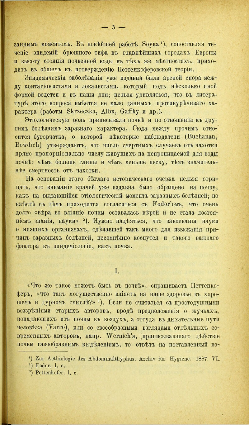 заннымъ моментомъ. Въ новѣйшей работѣ 8оука сопоставляя те- ченіе эпидемій брюшного тифа въ главнѣйшихъ городахъ Европы и высоту стоянія почвенной воды въ тѣхъ же мѣстностяхъ, прихо- дитъ въ общемъ къ потвержденію Петтенкоферовской теоріи. Эпидемическія заболѣванія уже издавна были ареной спора меж- ду контагіонистами и локалистами, который подъ нѣсколько иной формой ведется и въ наши дни; нельзя удивляться, что въ литера- турѣ этого вопроса имѣется не мало данныхъ противурѣчиваго ха- рактера (работы 8кг2ес2ка, АІЪи, СгайЪу и др.)- Этіологическую роль приписывали почвѣ и по отношенію къ дру- гимъ болѣзнямъ заразнаго характера. Сюда между прочимъ отно- сится бугорчатка, о которой нѣкоторые наблюдатели (ВисЬапап, Во\?(ііс1і) утверждаютъ, что число смертныхъ случаевъ отъ чахоткп прямо пропорціонально числу живуш,ихъ на непроницаемой для воды почвѣ: чѣмъ больше глины и чѣмъ меньше песку, тѣмъ значитель- нѣе смертность отъ чахотки. На основаніи этого бѣглаго историческаго очерка нельзя отри- цать, что вниманіе врачей уже издавна было обращено на почву, какъ на выдающійся этіологическій моментъ заразныхъ болѣзней; но вмѣстѣ съ тѣмъ приходится согласиться съ Койог'омъ, что очень долго «вѣра во вліяніе почвы оставалась вѣрой и не стала достоя- ніемъ знанія, науки» ^). Нужно надѣяться, что завоеванія науки о низшихъ организмахъ, сдѣлавшей такъ много для изысканія при- чинъ заразныхъ болѣзней, несомнѣнно коснутся и такого важнаго фактора въ эпидеміологіи, какъ почва. I. «Что же такое можетъ быть въ почвѣ», спрашиваетъ Петтенко- феръ, «что такъ могущественно вліяетъ на наше здоровье въ хоро- шемъ и дурномъ смыслѣ?» ^). Если не считаться съ простодушными воззрѣніями старыхъ авторовъ, вродѣ предположенія о жучкахъ, попадающихъ изъ почвы въ воздухъ, а оттуда въ дыхательные пути человѣка (Ѵагго), или со своеобразными взглядами отдѣльныхъ со- временныхъ авторовъ, напр. У^'^егшсЬ'а, ^приписываюшаго дѣйствіе почвы газообразнымъ выдѣленіямъ, то отвѣтъ на поставленный во- 2иг АеіЬіоІо^іе сіез АЬсІотіпаиЬурЬиз. АгсЬіѵ йг Ну^іепе, 1887. ТІ. Гоіог, 1. с. РеМепко^ег, 1. с.