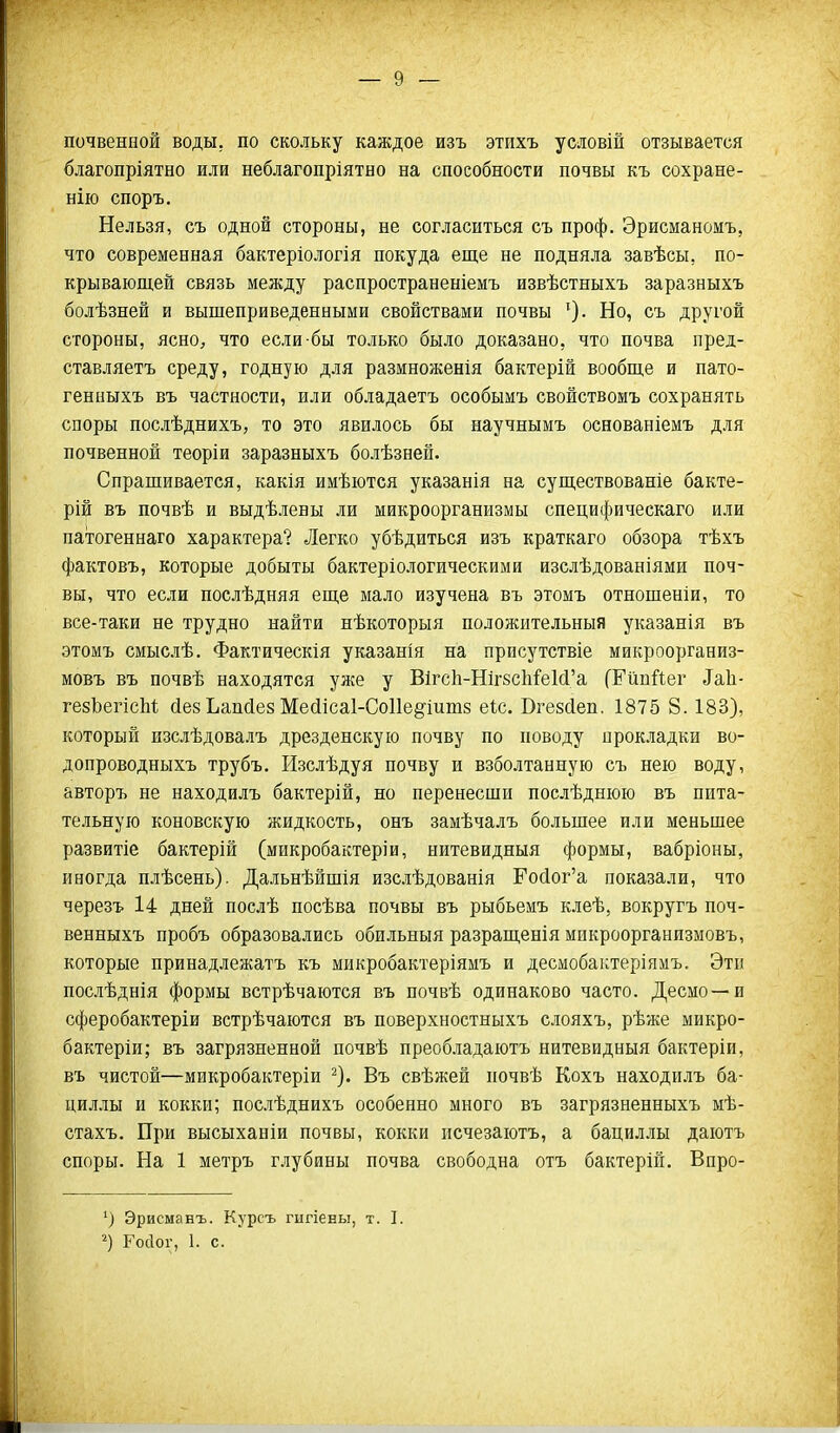 почвенной воды, по скольку каждое изъ этпхъ условій отзывается благопріятно или неблагопріятно на способности почвы къ сохране- нію споръ. Нельзя, съ одной стороны, не согласиться съ проф. Эрисманомъ, что современная бактеріологія покуда еще не подняла завѣсы, по- крывающей связь между распространеніемъ извѣстныхъ заразныхъ болѣзней и вышеприведенными свойствами почвы ^). Но, съ другой стороны, ясно, что если бы только было доказано, что почва пред- ставляетъ среду, годную для размноженія бактерій вообще и пато- генныхъ въ частности, или обладаетъ особымъ свойствомъ сохранять споры послѣднихъ, то это явилось бы научнымъ основаніемъ для почвенной теоріи заразныхъ болѣзней. Спрашивается, какія имѣются указанія на существованіе бакте- рій въ почвѣ и выдѣлевы ли микроорганизмы специфическаго или патогеннаго характера? Легко убѣдиться изъ краткаго обзора тѣхъ фактовъ, которые добыты бактеріологическими изслѣдованіями поч- вы, что если послѣдняя еще мало изучена въ этомъ отношеніи, то все-таки не трудно найти нѣкоторыя положительныя указанія въ этомъ смыслѣ. Фактическія указаны на присутствіе микроорганиз- мовъ въ почвѣ находятся уже у Вігс1і-Ніг8с1іі'е1(і'а (ЕйпЙег ^а11■ гезЬегісМ йезЬапсіез Месіісаі-Соііе^^іишз еіс. ВгезЛеп. 1875 8.183), который изслѣдовалъ дрезденскую почву по поводу прокладки во- допроводныхъ трубъ. Изслѣдуя почву и взболтанную съ нею воду, авторъ не находилъ бактерій, но перенесши послѣднюю въ пита- тельную коновскую жидкость, онъ замѣчалъ большее или меньшее развитіе бактерій (микробактеріи, нитевидный формы, вабріоны, иногда плѣсень). Дальнѣйшія изслѣдованія Ройог'а показали, что черезъ 14 дней послѣ посѣва почвы въ рыбьемъ клеѣ, вокругъ поч- венныхъ пробъ образовались обильныя разращенія микроорганизмовъ, которые принадлежатъ къ микробактеріямъ и десмобактеріямъ. Эти послѣднія формы встрѣчаются въ почвѣ одинаково часто. Десмо—и сферобактеріи встрѣчаются въ поверхностныхъ слояхъ, рѣже микро- бактеріи; въ загрязненной почвѣ преобладаютъ нитевидный бактеріи, въ чистой—микробактеріи ^). Въ свѣжей почвѣ Кохъ находилъ ба- циллы и кокки; послѣднихъ особенно много въ загрязненныхъ мѣ- стахъ. При высыханіи почвы, кокки псчезаютъ, а бациллы даютъ споры. На 1 метръ г-иубины почва свободна отъ бактерій. Впро- ') Эрисманъ. Курсъ гигіены, т. I. Госіог, 1. с.