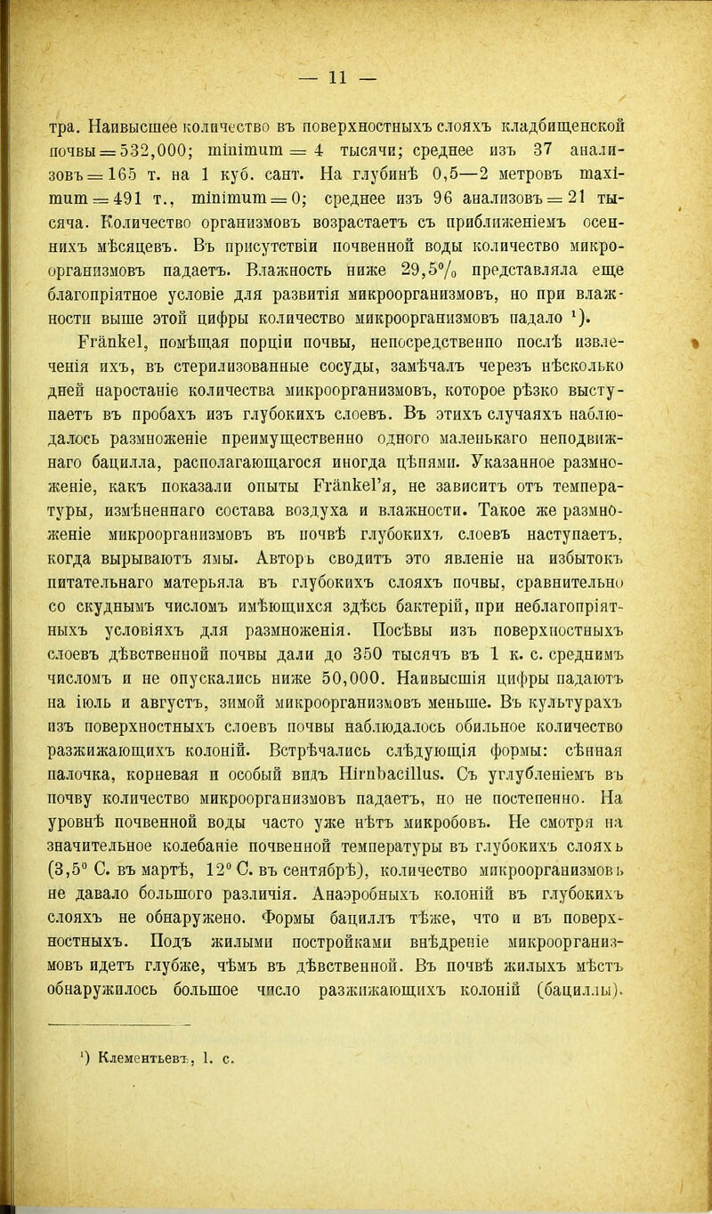 тра. Наивысшее количество въ поверхностныхъ слояхъ кладбищенской почвы = 532,000; тшітит = 4 тысячи; среднее изъ 37 анали- зовъ=1б5 т. на 1 куб. сант. На глубинѣ 0,5—2 метровъ тахі- титг=491 т., т1пітит = 0,- среднее изъ 96 анализовъ 21 ты- сяча. Количество организмовъ возрастаетъ съ приближеніемъ осен- нихъ мѣсяцевъ. Въ прнсутствіи почвенной воды количество микро- организмовъ падаетъ. Влажность ниже 29,5Ѵо представляла еще благопріятное условіе для развитія микроорганизмовъ, но при влаж- ности выше этой цифры количество микроорганизмовъ падало Ргапкеі, помѣщая порціи почвы, непосредственно послѣ извле- ченія ихъ, въ стерилизованные сосуды, замѣчалъ черезъ нѣсколько дней наростаніе количества микроорганизмовъ, которое рѣзко высту- паетъ въ пробахъ изъ глубокихъ слоевъ. Въ этихъ случаяхъ наблю- далось размноженіе преимущественно одного маленькаго неподвпж- наго бацилла, располагающагося иногда цѣпями. Указанное размно- женіе, какъ показали опыты ГгапкеГя, не зависитъ отъ темпера- туры, измѣненнаго состава воздуха и в.іажности. Такое же размно- женіе микроорганизмовъ въ почвѣ глубоких!, слоевъ наступаетъ, когда вырываіотъ ямы. Авторь сводитъ это явленіе на избытокъ питательнаго матерьяла въ глубокихъ слояхъ почвы, сравнительно со скуднымъ числомъ имѣющихся здѣсь бактерій, при неблагопріят- ныхъ условіяхъ для размноженія. Посѣвы изъ поверхностныхъ слоевъ дѣвственной почвы дали до 350 тысячъ въ 1 к. с. среднимъ числомъ и не опускались ниже 50,000. Наивысшія цифры падаютъ на ііоль и августъ, зимой микроорганизмовъ меньше. Въ культурахъ изъ поверхностныхъ слоевъ почвы наблюдалось обильное количество разжижающихъ колоній. Встрѣчались с.чѣдующія формы: сѣнная палочка, корневая и особый видъ ШгпЪасШиз. Съ углубленіемъ въ почву количество микроорганизмовъ падаетъ, но не постепенно. На уровнѣ почвенной воды часто уже нѣтъ микробовъ. Не смотря на значительное колебаніе почвенной температуры въ глубокихъ слоях ь (3,5° С. въ мартѣ, 12° С. въ сентябрѣ), количество микроорганизмовь не давало большого различія. Анаэробныхъ колоній въ глубокихъ слояхъ не обнаружено. Формы бациллъ тѣже, что и въ поверх- ностныхъ. Подъ жилыми постройками внѣдреніе микроорганиз- мовъ идетъ глубже, чѣмъ въ дѣвственной. Въ почвѣ жилыхъ мѣстъ обнаружилось большое число разжижающихъ ко.іоній (бацил.іы). ') Клементьевт:, 1. с.