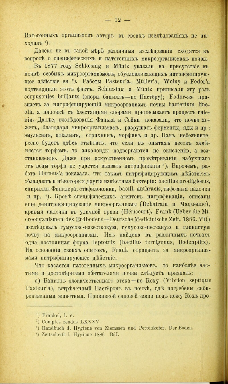 Патогенныхъ организмовъ авторъ въ своихъ изслѣдованіяхъ не на- ходилъ О- Далеко не въ такой мѣрѣ различный изслѣдованія сходятся въ вопросѣ о специфическихъ и патогенныхъ микроорганизмахъ почвы. Въ 1877 году 8с1і1ое8іп§- и Жтіг указали на присутствіе въ почвѣ особыхъ микрооргакизмовъ, обусловливающихъ нитрифицирую- щее дѣйствіе ея ^). Работы Ра8Іеиг'а, МйИег'а, ѴѴоІпу и Ро(іог'а подтвердили этотъ фактъ. 8с1і1ое8іп§ и Мйпіг приписали эту роль согризсиіез ЪгіПапіз (споры бациллъ—по Пастёру); Ройог-же при- зеаетъ за нитрифицирующіп микроорганизмъ почвы Ьасіегіит Ііпе- оіа, а палочкѣ съ блестящими спорами приписываетъ процессъ гніе- вія. Далѣе, изслѣдованія Фалька и Сойки показали, что почва мо- жетъ, благодаря микроорганизмамъ, разрушать ферменты, яды и пр.: эмульсинъ, птіалинъ, стрихнинъ, морфинъ и др. Намъ небезъинте- ресно будетъ здѣсь отмѣтить, что если въ опытахъ песокъ замѣ- няется торфомъ, то алкалоиды подвергаются не окисленію, а воз- становленію. Даже при искусственномъ провѣтриваніи набухшаго отъ воды торфа не удается вызвать нитрификаціи Впрочемъ, ра- бота Негееиз'а показала, что такимъ нитрифицирующимъ дѣйствіемъ обладаютъ и нѣкоторыя другія извѣстныя бактеріи: ЬасШиз ргосіі^^іовиз, спириллы Финклера, стафилококки, ЬасШ. апіЬгасІз, тифозныя палочкп п пр. О- Кромѣ специфическихъ агентовъ нитрификаціи, описаны еще денитрифицирующіе микроорганизмы (ВеЬаігаіп и Мадиеппе), кривыя палочки въ уличной грязи (Нёгісоигі;). Ргапк (ІТеЪег йіе Мі- сгоог^'ашзтеп Лез ЕгсіЬосіепз—Веиізсііе Мейісіпізсііе 2е11. 1886. VII) изслѣдовалъ гумусово-известковую, гумусово-песчаную и глинистую почву на микроорганизмы. Имъ найдена въ различныхъ почвахъ одна постоянная форма ІерЮІгіх (Ьасіііиз Ѣегг1§-епи8, ВойепрШг). Ба основаніи своихъ опытовъ, Ргапк отрицаетъ за микроорганиз- мами нитрифицирующее дѣйствіе. Что касается патогенныхъ микроорганизмовъ, то наиболѣе час- тыми и достовѣрными обитателями почвы слѣдуетъ признать: а) Бациллъ злокачественнаго отека—по Коху (ѴіЬгіон зеріідие Ра8І;еиг'а), встрѣченный Пастёромъ въ почвѣ, гдѣ погребены сиби- реязвенныя животныя. Прививкой садовой землп подъ кожу Кохъ про- Ргапкеі, 1. с. Сотріез гепсіиз ЬХХХѴ. НапсІЬисІі с1. Ну§іепе ѵоп 2іетззеп шісі Реиепко^'ег. Бег Восіеп. ') геіізсЬгіП і. Ну§іепе 1886 ВсИ.