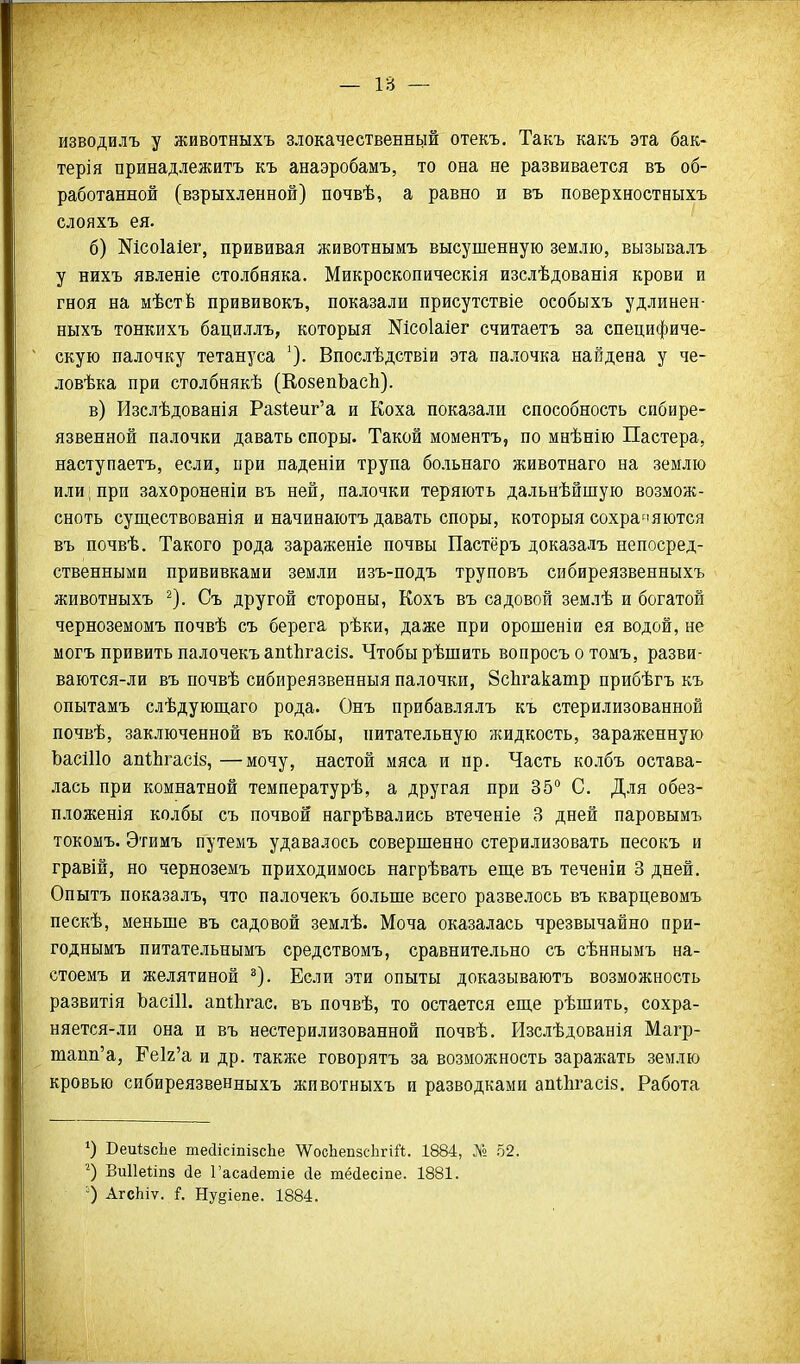 изводилъ у животныхъ злокачественней отекъ, Такъ какъ эта бак- терія принадлежитъ къ анаэробамъ, то она не развивается въ об- работанной (взрыхленной) почвѣ, а равно и въ поверхностныхъ слояхъ ея. б) Шсоіаіег, прививая животнымъ высушенную землю, вызывалъ у нихъ явленіе столбняка. Микроскопическія изслѣдованія крови и гноя на мѣстѣ прививокъ, показали присутствіе особыхъ удлинен- ныхъ тонкихъ бациллъ, который Шсоіаіег считаетъ за специфиче- скую палочку тетануса Впослѣдствіи эта палочка найдена у че- ловѣка при столбнякѣ (КозепЬасЬ). в) Изслѣдованія Ра8І;еиг'а и Коха показали способность сибире- язвенной палочки давать споры. Такой моментъ, по мнѣнію Пастера, наступаетъ, если, при паденіи трупа больнаго животнаго на землю или; при захороненіи въ ней, палочки теряютъ дальнѣйшую возмож- сноть суш,ествованія и начинаютъ давать споры, которыя сохраняются въ почвѣ. Такого рода зараженіе почвы Пастёръ доказалъ непосред- ственными прививками земли изъ-подъ труповъ сибиреязвенныхъ животныхъ ^). Съ другой стороны, Кохъ въ садовой землѣ и богатой черноземомъ почвѣ съ берега рѣки, даже при орошеніи ея водой, не могъ привить палочекъ апіЬгасіз. Чтобы рѣшить вопросъ о томъ, разви- ваются-ли въ почвѣ сибиреязвенныя палочки, ЗсЬгакашр прибѣгъ къ опытамъ слѣдующаго рода. Онъ прибавлялъ къ стерилизованной почвѣ, заключенной въ колбы, питательную жидкость, зараженную ЬасШо апіЬгасІз, —мочу, настой мяса и пр. Часть колбъ остава- .чась при комнатной температурѣ, а другая при 35° С. Для обез- пложенія колбы съ почвой нагрѣвались втеченіе 3 дней паровымъ токомъ. Этимъ путемъ удавалось совершенно стерилизовать песокъ и гравій, но черноземъ приходимось нагрѣвать еш,е въ теченіи 3 дней. Опытъ показалъ, что палочекъ больше всего развелось въ кварцевомъ пескѣ, меньше въ садовой землѣ. Моча оказалась чрезвычайно при- годнымъ питательнымъ средствомъ, сравнительно съ сѣннымъ на- стоемъ и желятиной ^). Если эти опыты доказываютъ возможность развитія ЪасІП. апгЬгас. въ почвѣ, то остается епі,е рѣшить, сохра- няется-ли она и въ нестерилизованной почвѣ. Изслѣдованія Магр- шапп'а, ГеІ2'а и др. также говорятъ за возможность заражать землю кровью сибиреязвенныхъ животныхъ и разводками апіЬгасіз. Работа ') ВеиІзсЬе тесІісіпізсЬе \ѴосЬепзс1ігіЙ. 1884, 52. Ви11е1;іп8 сіе Гасасіетіе сіе тёсіесше. 1881. О АгсЬіѵ. і. Ну§іепе. 1884.