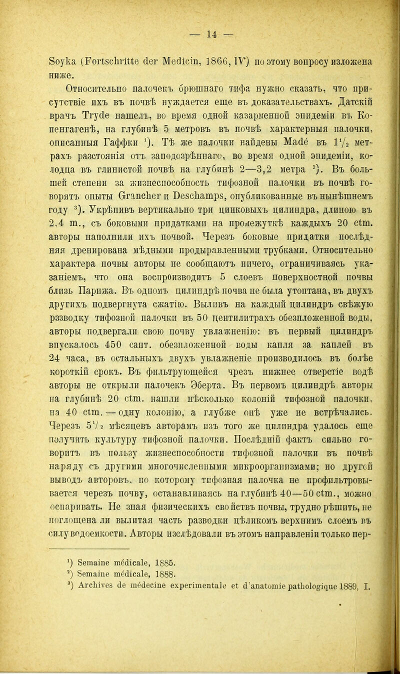 8оука (РогІзсІігШе йег Мейісіп, ] 866, IV) по этому вопросу изложена ниже. Относительно палочекъ брюшнаго тифа нужно сказать, что при- сутствіе ихъ въ почвѣ нуждается еще въ доказательствахъ. Датскій врачъ Тгусіе нашелъ, во время одной казарменной эпидеміи въ Ео- ненгагенѣ, на глубинѣ 5 метровъ въ почвѣ характерныя палочки, описанныя Гаффки Тѣ же палочки найдены Масіё въ Р/а мет- рахъ разстоянія отъ заподозрѣннаго, во время одной эпидеміи, ко- лодца въ глинистой почвѣ на глубинѣ 2—3,2 метра ^). Въ боль- шей степени за жизнеспособность тифозной палочки въ почвѣ го- ворятъ опыты СггапсЬег и Везсііатрз, опубликованные вънынѣшнемъ году ^). Укрѣпивъ вертикально три цинковыхъ цилиндра, длиною въ 2,4 т., съ боковыми придатками на проиіежуткѣ каждыхъ 20 сіт. авторы наполнили ихъ почвой. Черезъ боковые придатки послѣд- няя дренирована мѣдными продыравленными трубками. Относительно характера почвы авторы не сообщаютъ нпчего, ограничиваясь ука- заніемъ, что она воспроизводитъ 5 слоевъ поверхностной почвы близь Парижа. Въ одномъ цилиндрѣ почва не была утоптана, въ двухъ другихъ подвергнута сжатііо. Вылпвъ на каждый цилиндръ свѣжую рззводку тифозной палочки въ 50 дентилитрахъ обезпложенной воды, авторы подвергали свою почву увлажненію: въ первый цилиндръ впускалось 450 сайт, обезплолсенной воды капля за каплей въ 24 часа, въ остальныхъ двухъ увлажненіе производилось въ болѣе короткій срокъ. Въ фильтрующейся чрезъ нижнее отверстіе водѣ авторы не открыли палочекъ Эберта. Въ первомъ цилиндрѣ авторы на глубинѣ 20 сіш. нашли нѣсколько колоній тифозной палочки, на 40 сШ. — одну колонію, а глубже онѣ уже не встрѣчались. Черезъ 5Ѵ2 мѣсяцевъ авторамъ пзъ того же цилиндра удалось еще получить культуру тифозной палочки. Послѣдній фактъ сильно го- воритъ въ пользу жизнеспособности тифозной палочки въ почвѣ наряду съ другими многочисленными микроорганизмами; но другой выводъ авторовъ. по которому тифозная палочка не профильтровы- вается черезъ почву, останавливаясь наглубинѣ 40—50 сШ., можно оспаривать. Не зная физическихъ свойствъ почвы, трудно рѣшить, не поглощена ли вылитая часть разводки цѣликомъ верхнимъ слоемъ въ силу водоемкости. Авторы пзслѣдовали въ этомъ направленіи только пер- Зетаіпе шМісаІе, 1885. 8етаіпе тёйісаіе, 1888. Агсіііѵез сіе тёсіесіпе ехрегітепіаіе еі: с1'апаІотіе раіішіодідие 1889, I.