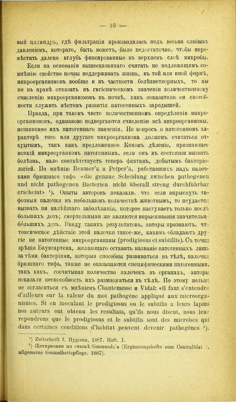 вый цилияді)Ъ, гдѣ фильтрація производилась подъ весьма слабымъ давленіемъ, котораго, быть можетъ, было недостаточно, чтобы пере- мѣстить далеко вглубь фиксированные въ верхнемъ слоѣ микробы. Если на основаніи вышесказаннаго считать не подлежащимъ со- мнѣнію свойство почвы поддерживать лшзнь, въ той или иной формѣ, микроорганизмовъ вообще и въ частности болѣзнетворныхъ, то мы не въ правѣ отказать въ гигіеническомъ значеніи количественному счисленію микроорганизмовъ въ почвѣ, какъ показателю ея способ- ности служить мѣстомъ развитія патогенныхъ зародышей. Правда, при такомъ чисто количественномъ опредѣленіи микро- организмовъ, одинаково подвергаются счисленію всѣ микроорганизмы, независимо ихъ патогеннаго значенія. Но вопросъ о патогенномъ ха- рактерѣ того или другаго микроорганизма долженъ считаться от- крытымъ, такъ какъ предложенное Кохоыъ дѣленіе, признающее всякій микроорганизмъ патогеннымъ, если онъ въ состояніи вызвать болѣзнь, мало соотвѣтствуетъ теперь фактамъ, добытымъ бактеріо- логіей. По мнѣнію Веитег'а н Ре1рег'а, работавшихъ надъ палоч- ками брюшнаго тифа «(ІІе §епте 8с1іеі(іип§' г^ізсііеп ра1;1іо§епеп ипй пісЫ; ра1;Ьо§'епеп Васіегіеп пісМ йЬегаІІ 8І;геп§' йигсЬШІігЪаг егзсІіеіпЬ Опыты авторовъ показали, что если впрыснуть ти- фозный палочки въ небольшомъ количествѣ животнымъ, то неудаетс;; вызвать ни малѣЁшаго заболѣванія, которое наступаетъ только послі. большихъ дозъ; смертельными же являются впрыскиванія значительні ббльшихъ дозъ. Ввиду такихъ результатовъ, авторы признаютъ, чт< токсическое дѣйствіе этой палочки такое-же, какимъ обладаютъ дру- гіе не патогенные микроорганизмы (ргойі^^іойпз еі зиЪШИз). Съ точки зрѣнія Баумгартена, желающаго оставить названіе патогенныхъ лищь затѣми бактеріями, которыя способны развиваться въ тѣлѣ, палочкп брюшнаго тифа, также не оказываются специфическими патогенными, такъ какъ, сосчитывая количество палочекъ въ органахъ, авторы показали неспособность ихъ размножаться въ тѣлѣ. По этому нельзя, не согласиться съ мнѣніемъ Сііапѣешеззе и ѴМаІ: «И іРаиІ; з'еп^епйге (І'а111еиг8 зиг 1а ѵаіеиг сіи шоі; ра1;Ьо§ёпе аррИдиё аих тісгоог§'а- пізтез. 8і еп Іпосиіапі; Іе рго(іі§іо8и8 ои 1е 8иЬШІ8 а 1еиг8 Іаріпз П08 аиіеиг8 опі оЫепи Іез гезиІШз, ди'Пз поиз сіізепі;, поиз Іеиг героп(ігоп8 дие 1е ргосіі^іозиз еі; 1е 8иЬШі8 80п1; сіез шІсгоЬез диі (іап8 сегіаіпеб соп(ІШоп8 й'ЬаЬПа! реиѵепі; (іеуепіг раЛоё'ёпез ^). ') геіІзсЬпЙ і. Ну§іепе, 1887. Ней. I. Цитировано по статьѣ 8іттоа(із'а (ЕгдапгипдзЬейе гит СепігаІЫаІ . . аіі^етеіпе ОезипсІЬеіІзрЯеде. 1887).