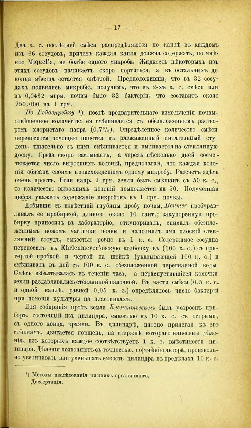 Два к. с. послѣдней смѣси распредѣляются по каплѣ въ каждомъ изъ 66 сосудовъ, причемъ каждая капля должна содержать, по мнѣ- нію Мі^иеГя, не болѣе одного микроба. Жидкость нѣкоторыхъ изъ этихъ сосудовъ начинаетъ скоро портиться, а въ остальныхъ до конца мѣсяца остается свѣтлой. Предположивши, что въ 32 сосу- дахъ появились микробы, получимъ, что въ 2-хъ к. с. смѣси или въ 0,0432 мгрм. почвы было 32 бактеріи, что составитъ около 750,000 на 1 грм. По Гейденрейху ^), послѣ предварительнаго измельченія почвы, отвѣшенное количество ея смѣшивается съ обезпложеннымъ раство- ромъ хлористаго натра (0,7Ѵо). Опредѣленное количество смѣси переносится помощью пипетки въ разжиженный питательный сту- день, тщательно съ нимъ смѣшивается и выливается на стеклянную доску. Среда скоро застываетъ, а черезъ нѣсколько дней сосчи- тывается число выросшихъ колоній, предполагая, что каждая коло- ния обязана своимъ происхожденіемъ одному микробу. Разсчетъ здѣсь очень простъ. Если напр. 1 грм. земли былъ смѣщанъ съ 50 к. с, то количество выросшихъ колоній помножается на 50. Полученная цифра укажетъ содержаніе микробовъ въ 1 грм. почвы. Добывши съ извѣстной глубины пробу почвы, Веитег пробурав- ливалъ ее пробиркой, длиною около 10 сант.; закупоренную про- бирку приносилъ въ лабораторію, откупоривалъ, снималъ обезпло- женнымъ ножомъ частички иочвы и наполнялъ ими плоскій стек- лянный сосудъ, емкостью ровно въ 1 к. с. Содержимое сосудца переносилъ въ ЕШептеуег'овскую колбочку въ (100 к. с.) съ при- тертой пробкой и чертой на шейкѣ (указывающей 100 к. с.) и смѣшивалъ въ ней съ 100 к. с. обезпложенной перегнанной воды Смѣсь взбалтывалась въ теченіи часа, а нераспустившіеся комочки земли раздавливались стеклянной палочкой. Въ части смѣси (0,5 к. с. и одной каплѣ, равной 0,05 к. с.) опредѣлялось число бактерій при помощи культуры на пластинкахъ. Для собиранія нробъ земли Клементьевьгмъ былъ устроенъ при- боръ, состоящій изъ цилиндра, емкостью въ 10 к. с. съ острыми, съ одного конца, краями. Въ цилиндрѣ, плотно прилегая къ его стѣнкамъ, двигается поршень, на стержнѣ котораго нанесены дѣле- нія, изъ которыхъ каждое соотвѣтствуетъ 1 к. с. вмѣстимости ци- линдра. Дѣленія позволяютъсъ точностью, по]мнѣнію автора, произволь- но увеличивать или уменьшать емкость цилиндра въпредѣлахъ 10 к. с. Методы изслѣдованія нисшихъ организмовъ. Диссертація. \