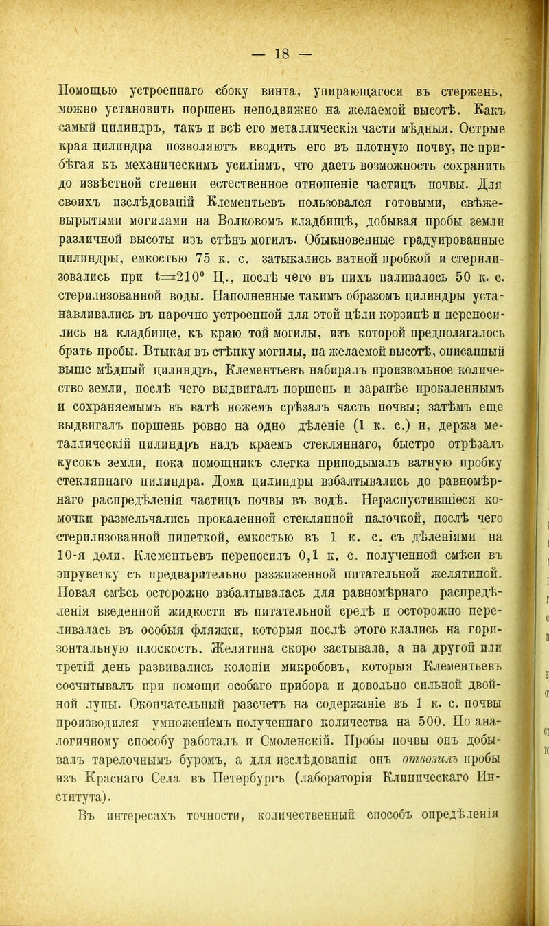 Помощью устроеннаго сбоку винта, упирающагося въ стержень, можно установить поршень неподвижно на желаемой высотѣ. Еакъ самый цилиндръ, такъ и всѣ его металлическія части мѣдныя. Острые края цилиндра позволяютъ вводить его въ плотную почву, не при- бѣгая къ механическимъ усиліямъ, что даетъ возможность сохранить до извѣстной степени естественное отношеніе частицъ почвы. Для своихъ изслѣдованій Клементьевъ пользовался готовыми, свѣже- вырытыми могилами на Волковомъ кладбипі,ѣ, добывая пробы земли различной высоты изъ стѣнъ могилъ. Обыкновенные градуированные цилиндры, емкостью 75 к. с. затыкались ватной пробкой и стерили- зовались при 1;=^210'' Ц., послѣ чего въ нихъ наливалось 50 к. с. стерилизованной воды. Наполненные такимъ образомъ цилиндры уста- навливались въ нарочно устроенной для этой цѣли корзинѣ и переноси- лись на кладбище, къ краю той могилы, изъ которой предполагалось брать пробы. Втыкая въ стѣнку могилы, на желаемой высотѣ, описанный выше мѣдный цилиндръ, Клементьевъ набиралъ произвольное количе- ство земли, послѣ чего выдвигалъ поршень и заранѣе прокаленнымъ и сохраняемымъ въ ватѣ ножемъ срѣзалъ часть почвы; затѣмъ еще выдвигалъ поршень ровно на одно дѣленіе (I к. с.) и, держа ме- таллическій цилиндръ надъ краемъ стекляннаго, быстро отрѣзалъ кусокъ земли, пока помощникъ слегка приподымалъ ватную пробку стекляннаго цилиндра. Дома цилиндры взбалтывались до равномѣр- наго распредѣленія частицъ почвы въ водѣ. Нераспустившіѳся ко- мочки размельчались прокаленной стеклянной палочкой, послѣ чего стерилизованной пипеткой, емкостью въ 1 к. с. съ дѣленіями на 10-я доли, Клементьевъ переносилъ 0,1 к. с. полученной смѣси въ эпруветку съ предварительно разжиженной питательной желятиной. Новая смѣсь осторожно взбалтывалась для равномѣрнаго распредѣ- ленія введенной жидкости въ питательной средѣ и осторожно пере- ливалась въ особыя фляжки, которыя послѣ этого клались на гори- зонтальную плоскость. Желятина скоро застывала, а на другой или третій день развивались колоніи микробовъ, которыя Клементьевъ сосчитывалъ при помощи особаго прибора и довольно сильной двой- ной лупы. Окончательный разсчетъ на содержаніе въ 1 к. с. почвы производился умнонгеніемъ полученнаго количества на 500. По ана- логичному способу работалъ и Смоленскій. Пробы почвы онъ добы- валъ тарелочнымъ буромъ, а для изслѣдованія онъ отвозиль пробы изъ Краснаго Села въ Петербургъ (лабораторія Клиническаго Ин- ститута). Въ интересахъ точности, количественный способъ опредѣленія