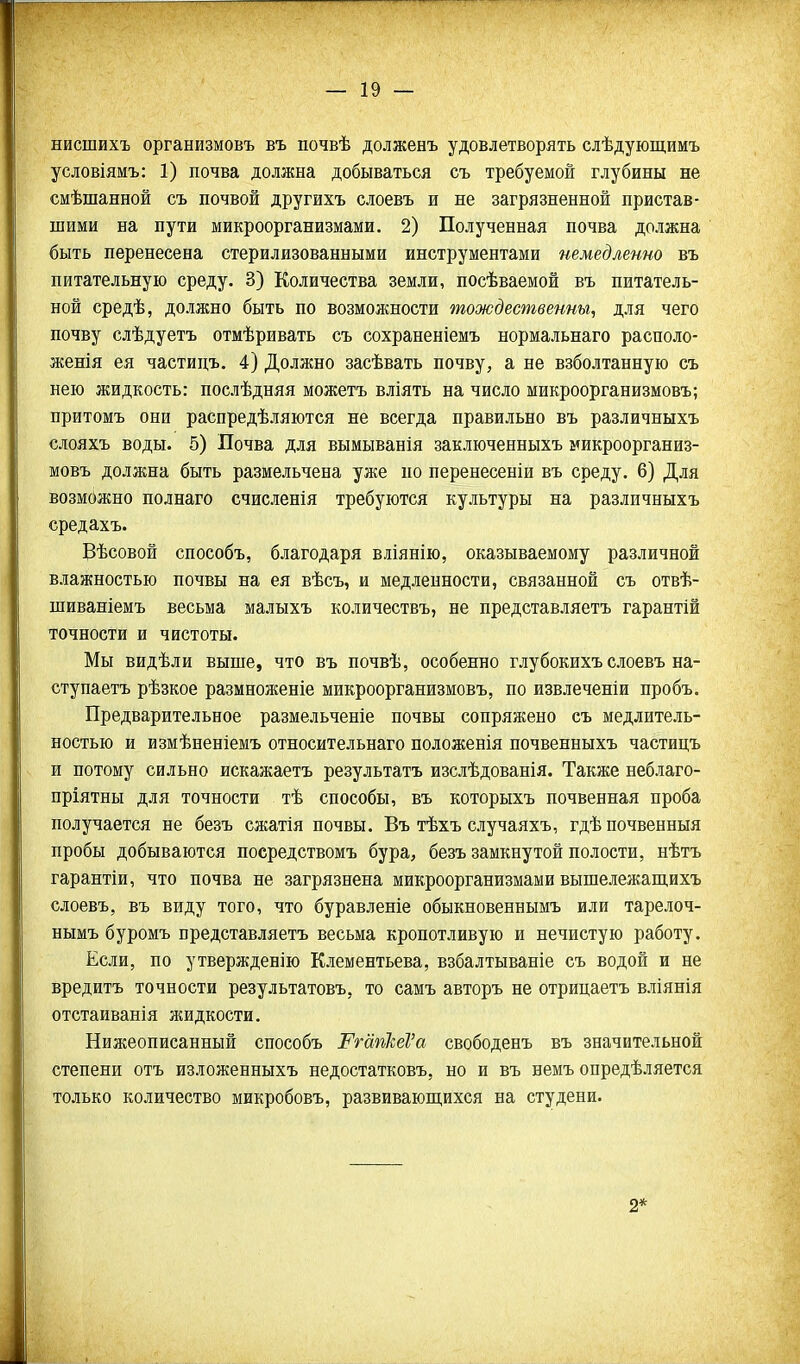 нисшихъ организмовъ въ почвѣ долженъ удовлетворять слѣдующимъ условіямъ: 1) почва должна добываться съ требуемой глубины не смѣшанной съ почвой другихъ слоевъ и не загрязненной пристав- шими на пути микроорганизмами. 2) Полученная почва должна быть перенесена стерилизованными инструментами немедленно въ питательную среду. 3) Количества земли, посѣваемой въ питатель- ной средѣ, должно быть по возможности тождественны, для чего почву слѣдуетъ отмѣривать съ сохраненіемъ нормальнаго располо- женія ея частидъ, 4) Должно засѣвать почву, а не взболтанную съ нею жидкость: послѣдняя можетъ вліять на число микроорганизмовъ; притомъ они распредѣляются не всегда правильно въ различныхъ слояхъ воды. 5) Почва для вымыванія заключенныхъ микроорганиз- мовъ должна быть размельчена уже по перенесеніи въ среду. 6) Для возможно полнаго счисленія требуются культуры на различныхъ средахъ. Вѣсовой способъ, благодаря вліянію, оказываемому различной влажностью почвы на ея вѣсъ, и медленности, связанной съ отвѣ- шиваніемъ весьма малыхъ количествъ, не представляетъ гарантій точности и чистоты. Мы видѣли выше, что въ почвѣ, особенно глубокихъ слоевъ на- ступаетъ рѣзкое размноженіе микроорганизмовъ, по извлеченіи пробъ. Предварительное размельченіе почвы сопряжено съ медлитель- ностью и измѣненіемъ относительнаго положенія почвенныхъ частицъ и потому сильно искажаетъ результатъ изслѣдованія. Также неблаго- пріятны для точности тѣ способы, въ которыхъ почвенная проба получается не безъ сжатія почвы. Въ тѣхъ случаяхъ, гдѣночвенныя пробы добываются посредствомъ бура, безъ замкнутой полости, нѣтъ гарантіи, что почва не загрязнена микроорганизмами вышележащихъ слоевъ, въ виду того, что буравленіе обыкновеннымъ или тарелоч- нымъ буромъ представляетъ весьма кропотливую и нечистую работу. Если, по утвержденію Клементьева, взбалтываніе съ водой и не вредитъ точности результатовъ, то самъ авторъ не отрицаетъ вліянія отстаиванія жидкости. Нижеописанный способъ РгапІіеѴа свободенъ въ значительной степени отъ изложенныхъ недостатковъ, но и въ немъ опредѣляется только количество микробовъ, развиваюш,ихся на студени. 2*
