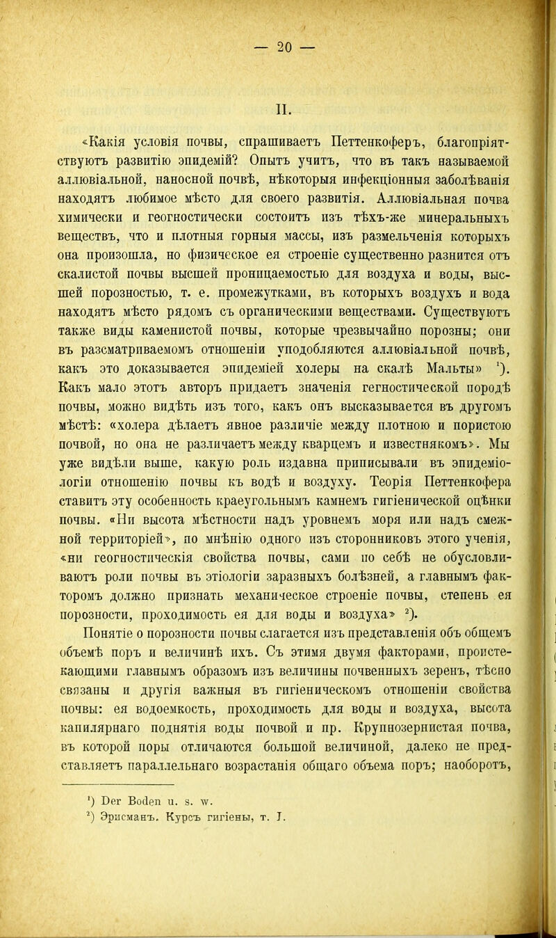 П. «Какія условія почвы, спрашиваетъ Петтенкоферъ, благопріят- ствуютъ развитію эпидемій? Опытъ учитъ, что въ такъ называемой аллювіальной, наносной почвѣ, нѣкоторыя инфекціонныя заболѣванія находятъ любимое мѣсто для своего развитія. Аллювіальная почва химически и геогностически состоитъ изъ тѣхъ-же минеральныхъ веществъ, что и плотныя горныя массы, изъ размельченія которыхъ она произошла, но физическое ея строеніе существенно разнится отъ скалистой почвы высшей проницаемостью для воздуха и воды, выс- шей порозностью, т. е. промежутками, въ которыхъ воздухъ и вода находятъ мѣсто рядомъ съ органическими веществами. Существуютъ также виды каменистой почвы, которые чрезвычайно порозны; они въ разсматрпваемомъ отношеніи уподобляются аллювіальной почвѣ, какъ это доказывается эпидеміей холеры на скалѣ Мальты» Какъ мало этотъ авторъ придаетъ значенія гегностической породѣ почвы, можно видѣть изъ того, какъ онъ высказывается въ другомъ мѣстѣ: «холера дѣлаетъ явное различіе между плотною и пористою почвой, но она не различаетъ между кварцемъ и известнякомъ>. Мы уже видѣли выше, какую роль издавна приписывали въ эпидеміо- логіи отношенію почвы къ водѣ и воздуху. Теорія Петтенкофера ставитъ эту особенность краеугольнымъ камнемъ гигіенической оцѣнки почвы. «Ни высота мѣстности надъ уровнемъ моря или надъ смеж- ной территоріей-*, по мнѣнію одного изъ сторонниковъ этого ученія, «ни геогностпческія свойства почвы, сами по себѣ не обусловли- ваютъ роли почвы въ этіологіи заразныхъ болѣзней, а главнымъ фак- торомъ должно признать механическое строеніе почвы, степень ея порозности, проходимость ея для воды и воздуха» ^). Понятіе о порозности почвы слагается изъ представленія объ общемъ объемѣ поръ и величинѣ ихъ. Съ этимя двумя факторами, происте- кающими главнымъ образомъ изъ величины почвенныхъ зеренъ, тѣсно связаны и другія важныя въ гигіеническомъ отношеніи свойства почвы: ея водоемкость, проходимость для воды и воздуха, высота капилярнаго поднятія воды почвой и пр. Крупнозернистая почва, въ которой поры отличаются большой величиной, далеко не прсд- ставляетъ параллельнаго возрастанія общаго объема поръ; наоборотъ, ') Бег Восіеп и. з. \ѵ. Эрисманъ. Курсъ гигіеньт, т. I.