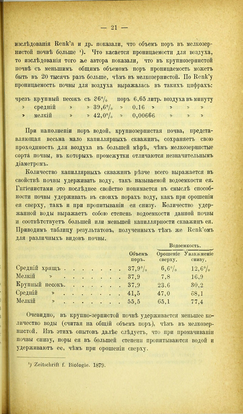 изслѣдованія Кепк'а и др. показали, что объемъ поръ въ мелкозер- нистой почвѣ больше Что касается проницаемости для воздуха, то изслѣдованія того же автора показали, что въ крупнозернистой почвѣ съ меньшимъ общимъ объемомъ поръ проницаемость можетъ быть въ 20 тысячъ разъ больше, чѣмъ въ мелкозернистой. По Еепк'у проницаемость почвы для воздуха выражалась въ такихъ цифрахъ: чрезъ крупный песокъ съ 367о поръ 6,65 литр, воздуха въ минуту > средній » » 39,6% 0,16 > > » » » мелкій » » 42,0Ѵо » 0,00666 » > При наполнепіи поръ водой, крупнозернистая иочва, предста- вляющая весьма мало капиллярныхъ скважинъ, сохраняетъ свою проходимость для воздуха въ большей мѣрѣ, чѣмъ мелкозернистые сорті почвы, въ которыхъ промежутки отличаются незначительнымъ діаметромъ. Количество капиллярныхъ скважинъ рѣзче всего выражается въ свойствѣ почвы удерживать воду, такъ называемой водоемкости ея. Гигіенистами это послѣднее свойство понимается въ смыслѣ способ- ности почвы удерживать въ своихъ порахъ воду, какъ при орошеніи ея сверху, такъ и при пропитываніи ея снизу. Количество удер- жанной воды выражаетъ собою степень водоемкости данной почвы и соотвѣтствуетъ большей или меньшей капиллярности скважинъ ея. Приводимъ таблицу результатовъ, полученныхъ тѣмъ же Кепк'омъ для различныхъ видовъ почвы. Водоемкость. Объемъ Орошеніе Увлажненіе поръ. сверху. снизу. Средній хрящъ . 37,9Ѵо 6,6»/о 12,бѴо Мелкій » 37,9 7,8 16,9 Крупный песокъ. 37,9 23,6 30,2 Средній » 41,5 47,0 68,1 Мелкій ■» 55,5 65,1 77,4 Очевидно, въ крупно-зернистой почвѣ удерживается меньшее ко- личество воды (считая на обшій объемъ поръ), чѣмъ въ мелкозер- нистой. Изъ этихъ опытовъ далѣе слѣдуетъ, что при промачиваніи почвы снизу, поры ея въ большей степени пропитываются водой и удерживаютъ ее, чѣмъ при орошеніи сверху. ') геіізсЬгій {. Віоіоёіе. 1879.