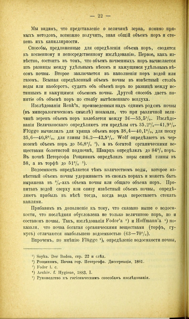 Мы видимъ, что представленіе о величинѣ зерна, помимо пря- мыхъ методовъ, возможно получить, зная общій объемъ поръ и сте- пень ихъ капиллярности. Способы, предложенные для опредѣленія объема поръ, сводятся къ косвенному и непосредственному изслѣдованію. Первое, какъ из- вѣстно, состоитъ въ томъ, что объемъ почвенныхъ поръ вычисляется изъ разницы между удѣльнымъ вѣсомъ и кажущимся удѣіьнымъ вѣ- сомъ почвы- Второе заключается въ наполненіи поръ водой или газомъ. Всыпая опредѣленный объемъ почвы въ извѣстный столбъ воды или наоборотъ, судятъ объ объемѣ поръ по разпицѣ между ис- тиннымъ и кажущимся объемомъ почвы. Другой способъ даетъ по- нятіе объ объемѣ поръ по столбу вытѣсненнаго воздуха. Изслѣдованія Кепк'а, произведенныя надъ однимъ родомъ почвы (въ минералогическомъ смыслѣ) показали, что при различной вели- чинѣ зеренъ объемъ поръ колеблется между 36—55,5%. Изслѣдо- ванія Величковскаго опредѣляютъ эти предѣлы отъ 35,2%—4і,97о' ШЩ^е вычислилъ для хряща объемъ поръ 38,4—40,1/ для песку 35,6—40,8''/о, для глины 36,2—42,57о. ^оі^ опредѣляетъ въ чер- ноземѣ объемъ поръ до ббіВѴо э, въ богатой органическими ве- ществами болотистой подпочвѣ, Шварцъ опредѣлилъ до 84Уо поръ. Въ почвѣ Петергофа Рощининъ опредѣлилъ поры синей глины въ 58, а въ торфѣ до 51 /о ^). Водоемкость опредѣляется тѣмъ количествомъ воды, которое из- вѣстный объемъ почвы удерживаетъ въ своихъ порахъ и можетъ быть выражена въ Д-ахъ объема почвы или общаго объема поръ. Про- питавъ водой сверху или снизу извѣстный объемъ почвы, опредѣ- ляютъ прибыль въ вѣсѣ тогда, когда вода перестанетъ стекать каплями. Прибавимъ въ дополненіе къ тому, что сказано выше о водоем- кости, что послѣдняя обусвдвлена не только величиною поръ, но и составомъ почвы. Такъ, изслѣдоваяія Е'о(1ог'а и Но^Гтапп'а по- казали, что почва богатая органическими веществами (торфъ, гу- мусъ) отличаются наибольшею водоемкостью (63—70Ѵо). Впрочемъ, по мнѣнію ЕШё'^е опредѣленіе водоемкости почвы, ') 8оука. Бег Войеп, стр. 22 и слѣд. Рощининъ. Почва гор. Петергофа. Диссертація, 1881. ') Росіоі' 1, с. •) АгсЫѵ. і. Ну^іепе, 1883, I. Руководство къ гигіеническимъ способамъ изслѣдованія.