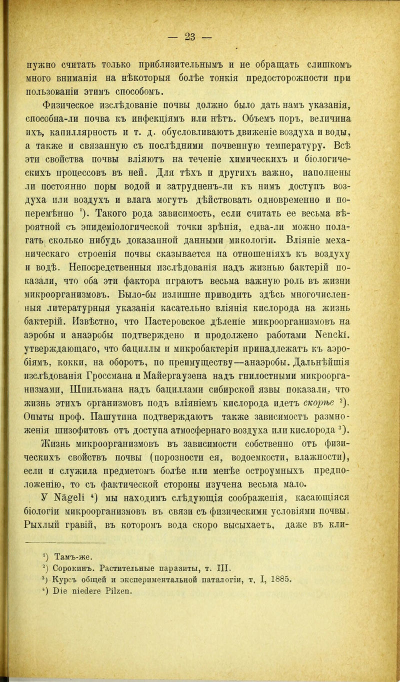 нужно считать только приблизительнымъ и не обращать слишкомъ много вниманія на нѣкоторыя болѣе тонкія предосторожности при пользованіи этимъ способомъ. Физическое изслѣдованіе почвы должно было дать намъ указанія, способна-ли почва къ инфекціямъ или нѣтъ. Объемъ поръ, величина ихъ, капиллярность и т. д. обусловливаютъ движеніе воздуха и воды, а также и связанную съ послѣдними почвенную температуру. Всѣ эти свойства почвы вліяютъ на теченіе химическихъ и біологиче- скихъ процессовъ въ ней. Для тѣхъ и другихъ важно, наполнены ли постоянно поры водой и затрудненъ-ли къ нимъ доступъ воз- духа пли воздухъ и влага могутъ дѣйствовать одновременно и по- перемѣнно Такого рода зависимость, если считать ее весьма вѣ- роятной съ эпидеміологической точки зрѣнія, едва-ли можно пола- гать сколько нибудь доказанной данными микологіи. Вліяніе меха- ническаго строенія почвы сказывается на отношеніяхъ къ воздуху и водѣ. Непосредственныя изслѣдованія надъ жизнью бактерій по- казали, что оба эти фактора пграютъ весьма важную роль въ жизни микроорганизмовъ. Было-бы излишне приводить здѣсь многочислен- ныя литературныя указанія касательно вліянія кислорода на жизнь бактерій. Извѣстно, что Пастеровское дѣленіе микроорганизмовъ на аэробы и анаэробы подтверждено и продолжено работами Кепскі. утверждающаго, что бациллы и микробактеріи принадлежатъ къ аэро- біямъ, кокки, на оборотъ, по преимуществу—анаэробы. Дальнѣйшія изслѣдованія Гроссмана и Майергаузена надъ гнилостными микроорга- низмами, Шпильмана надъ бациллами сибирской язвы показали, что жизнь этихъ организмовъ подъ вліяніемъ кислорода идетъ скорѣе ^). Опыты проф. Пашутина подтверждаютъ также зависимостъ размно- женія шизофитовъ отъ доступа атмосфернаго воздуха или кислорода ^). Жизнь микроорганизмовъ въ зависимости собственно отъ физи- ческихъ свойствъ почвы (порозности ея, водоемкости, влажности), если и служила предметомъ болѣе или менѣе остроумныхъ предпо- ложенію, то съ фактической стороны изучена весьма мало. У Ма^^еіі *) мы находимъ слѣдующія соображенія, касающіяся біологіи микроорганизмовъ въ связи съ физическими условіями почвы. Рыхлый гравій, въ которомъ вода скоро высыхаетъ, даже въ кли- Тамъ-же. Сорокинъ. Растительные паразиты, т. III. Курсъ общей и экспериментальной паталогіи, т, I, 1885. *) Віе піесіеге Ріігеп.