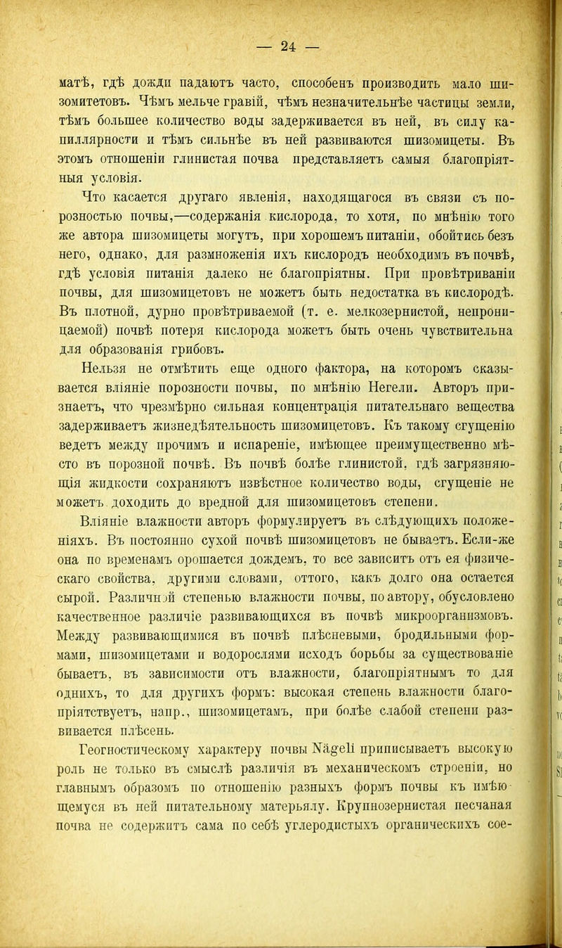 — 24: — матѣ, гдѣ дожди падаютъ часто, способенъ производить мало ши- зомйтетовъ. Чѣмъ мельче гравій, чѣмъ незначительнѣе частицы земли, тѣмъ большее количество воды задерживается въ ней, въ силу ка- пиллярности и тѣмъ сильнѣе въ ней развиваются шизомицеты. Въ этомъ отношеши глинистая почва представляетъ самыя благопріят- ныя условія. Что касается другаго явленія, находящагося въ связи съ по- розностью почвы,—содержанія кислорода, то хотя, по мнѣнію того же автора шизомицеты могутъ, при хорошемъпитаніи, обойтись безъ него, однако, для размноженія ихъ кислородъ необходимъ въ почвѣ, гдѣ условія питанія далеко не благопріятны. При провѣтриваніи почвы, для шизомицетовъ не можетъ быть недостатка въ кислородѣ. Въ плотной, дурно провѣтриваемой (т. е. мелкозернистой, непрони- цаемой) почвѣ потеря кислорода можетъ быть очень чувствительна для образованія грибовъ. Нельзя не отмѣтить еще одного фактора, на которомъ сказы- вается вліяніе порозности почвы, по мнѣнію Негели. Авторъ при- знаетъ, что чрезмѣрно сильная концентрація питательнаго вещества задерживаетъ жизнедѣятельность шизомицетовъ. Къ такому сгущенііо ведетъ между прочимъ и испареніе, имѣющее преимущественно мѣ- сто въ порозной почвѣ. Въ почвѣ болѣе глинистой, гдѣ загрязняіо- щія жидкости сохраняютъ извѣстное количество воды, сгущеніе не можетъ доходить до вредной для шизомицетовъ степени. Вліяніе влажности авторъ фориулируетъ въ слѣдующихъ положе- ніяхъ. Въ постоянно сухой почвѣ шизомицетовъ не бываетъ. Если-же она по временамъ орошается дождемъ, то все зависитъ отъ ея физиче- скаго свойства, другими словами, оттого, какъ долго она остается сырой. Различней степенью влажности почвы, по автору, обусловлено качественное различіе развивающихся въ почвѣ микроорганизмовъ. Между развивающимися въ почвѣ плѣсневыми, бродильными фор- мами, шизомицетами и водорослями исходъ борьбы за существованіе бываетъ, въ зависимости отъ влажности, благонріятнымъ то для однихъ, то для другихъ формъ: высокая степень влалсности благо- пріятствуетъ, напр., шизомицетамъ, при болѣе слабой степени раз- вивается плѣсень. Геогностическому характеру почвы N^§'611 приписываетъ высокую роль не только въ смыслѣ различія въ механическомъ строеніи, но главнымъ образомъ но отношенію разныхъ формъ почвы къ имѣю щемуся въ ней питательному матерьялу. Крупнозернистая песчаная почва не содержптъ сама по себѣ углеродистыхъ органнческпхъ сое-