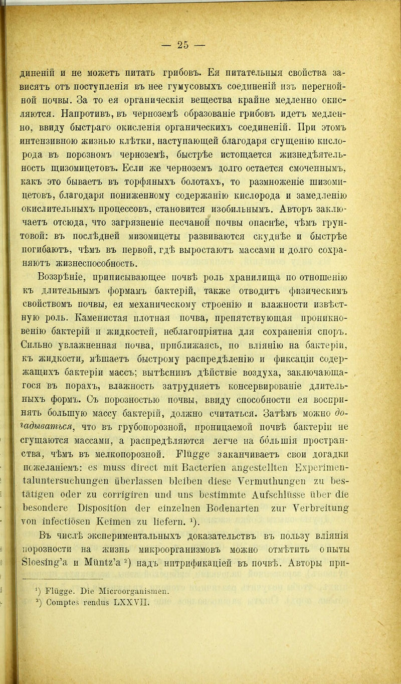 диненій и не можетъ питать грибовъ. Ея питательныя свойства за- висятъ отъ поступленія въ нее гумусовыхъ соединеній изъ перегной- ной почвы. За то ея органическія вещества крайне медленно окис- ляются. Напротивъ, въ черноземѣ образование грибовъ идетъ медлен- но, ввиду быстраго окисленія органическихъ соединеній. При этомъ интензивною жизнью клѣтки, наступающей благодаря сгущенію кисло- рода въ порозномъ черноземѣ, быстрѣе истощается жизнедѣятель- ность щизомицетовъ. Если же черноземъ долго остается смоченнымъ.. какъ это бываетъ въ торфяныхъ болотахъ, то размноженіе щизоми- цетовъ, благодаря пониженному содержанію кислорода и замедленію окислительныхъ процессовъ, становится изобильнымъ, Авторъ заклю- чаетъ отсюда, что загрязненіе песчаной почвы опаснѣе, чѣмъ грун- товой: въ послѣдней мизомицеты развиваются скуднѣе и быстрѣе погибаютъ, чѣмъ въ первой, гдѣ выростаютъ массами и долго сохра- няютъ жизнеспособность. Воззрѣніе, приписывающее почвѣ роль хранилища по отнощенію къ длительнымъ формамъ бактерій, также отводитъ физическимъ свойствомъ почвы, ея механическому строенію и влажности извѣст- ную роль. Каменистая плотная почва, препятствующая проникно- венію бактерій и жидкостей, неблагопріятна для сохраненія споръ. Сильно увлажненная почва, приближаясь, по вліянію на бактеріи, къ лсидкости, мѣщаетъ быстрому распредѣленію и фиксаціи содер- жащихъ бактеріи массъ; вытѣснивъ дѣыствіе воздуха, заключающа- гося въ порахъ, влажность затрудняетъ консервированіе длитель- ныхъ формъ. Съ порозностью почвы, ввиду способности ея восири- вять больщую массу бактерій, должно считаться. Затѣмъ можно до- шдыватъся, что въ грубопорозной, проницаемой почвѣ бактеріп не сгущаются массами, а распредѣляются легче на ббльщія простран- ства, чѣмъ въ мелкопорозной. Пй§'§'е заканчиваетъ свои догадки пожеланіемъ: ез шизз (Іігесі тИ Вас1;егіеп аи^езІеШеи Ехрегішеп- Іаіипкгзисііип^^еп ііЬегІавзеп ЫеіЬеп сИезе Ѵегти11іип§'еп ги Ьез- 1;аІі§еп ойег ги соггі^^ігеп ип(1 ипз Ъезііттіе Аиі^зсЫйззе йЬег (ііе Ъезопйеге ВізрозШоп йег еіпгеіпеп Войеиаііеп гиг УегЪгеііип§- ѵоп Іп&сіібзеп Кеішеп ги Ие&гп. Въ числѣ экспериментальныхъ доказательствъ въ пользу вліянія порозности на жизнь микроорганизмовъ можно отмѣтить опыты 81ое8т§''а и Мйп1;2'а надъ нптрификаціей въ почвѣ. Авторы при- ') Пй§§е. Віе Місгоог^апізтеп. Сотріез гепсіиз ЬХХѴП.