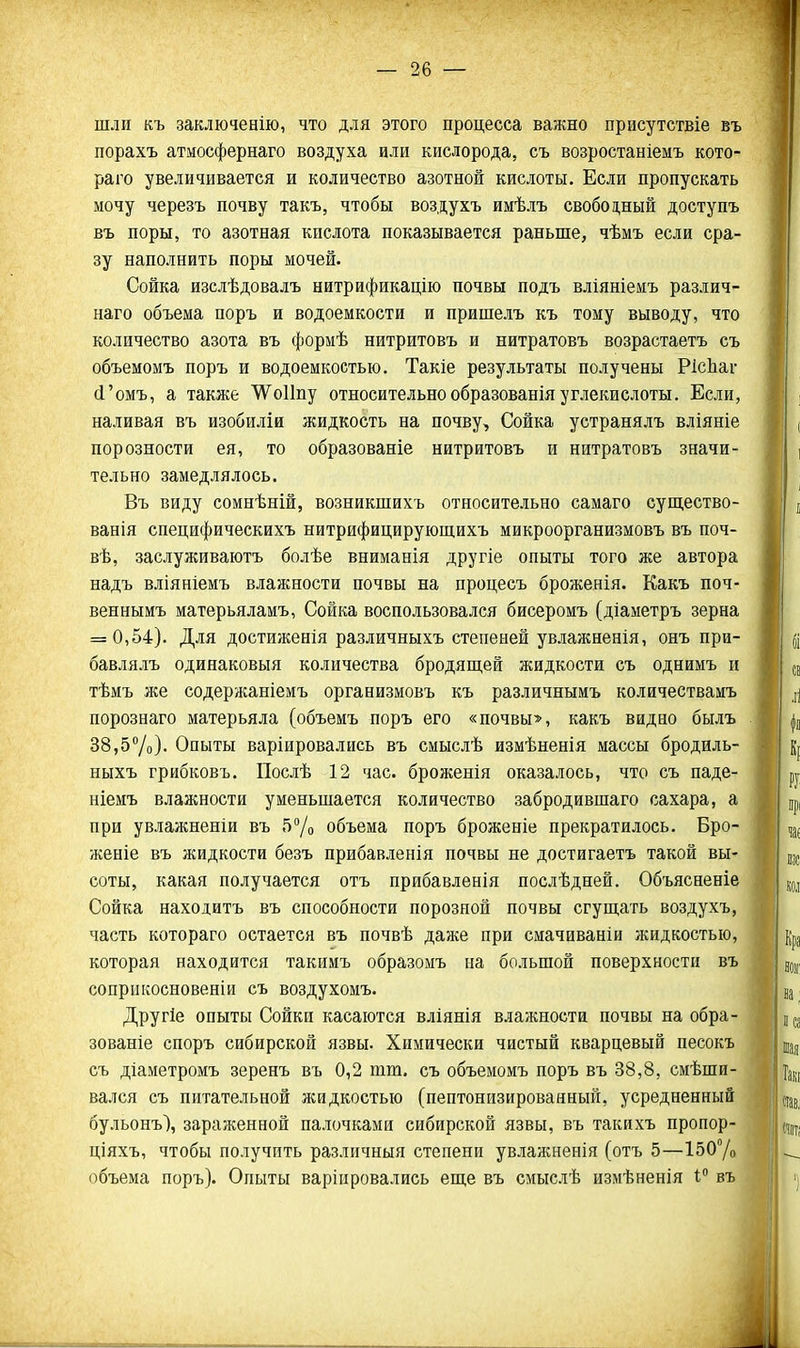 шли къ заключенію, что для этого процесса важно присутствіе въ порахъ атмосфернаго воздуха или кислорода, съ возростаніемъ кото- раго увеличивается и количество азотной кислоты. Если пропускать мочу черезъ почву такъ, чтобы воздухъ имѣлъ свобод,ный доступъ въ поры, то азотная кислота показывается раньше, чѣмъ если сра- зу наполнить поры мочей. Сойка изслѣдовалъ нитрификацію почвы подъ вліяніемъ различ- наго объема поръ и водоемкости и пришелъ къ тому выводу, что количество азота въ формѣ нитритовъ и нитратовъ возрастаетъ съ объемомъ поръ и водоемкостью. Такіе результаты получены РісЬаг (і'омъ, а также ^оИпу относительно образованія углекислоты. Если, наливая въ изобиліи жидкость на почву. Сойка устранялъ вліяніе порозности ея, то образованіе нитритовъ и нитратовъ значи- тельно замедлялось. Въ виду сомнѣній, возникшихъ относительно самаго суш,ество- ванія специфическихъ нитрифицирующихъ микроорганизмовъ въ поч- вѣ, заслуживаютъ болѣе вниманія другіе опыты того же автора надъ вліяніемъ влажности почвы на процесъ броженія. Какъ поч- веннымъ матерьяламъ, Сойка воспользовался бисеромъ (діаметръ зерна = 0,54). Для достижения различныхъ степеней увлажненія, онъ при- бавлялъ одинаковыя количества бродящей жидкости съ однимъ и тѣмъ же содержаніемъ организмовъ къ различнымъ количествамъ порознаго матерьяла (объемъ поръ его «почвы», какъ видно былъ 38,57о). Опыты варіировались въ смыслѣ измѣненія массы бродиль- ныхъ грибковъ. Послѣ 12 час. броженія оказалось, что съ паде- ніемъ влажности уменьшается количество забродившаго сахара, а при увлажненіи въ 5^0 объема поръ броженіе прекратилось. Бро- женіе въ жидкости безъ прибавленія почвы не достигаетъ такой вы- соты, какая получается отъ прибавленія послѣдней. Объясненіе Сойка находитъ въ способности порозной почвы сгущать воздухъ, часть котораго остается въ почвѣ даже при смачиваніи жидкостью, которая находится такимъ образоыъ на большой поверхности въ соприкосновен!» съ воздухомъ. Другіе опыты Сойки касаются вліянія влажности почвы на обра- зованіе споръ сибирской язвы. Химически чистый кварцевый песокъ съ діаметромъ зеренъ въ 0,2 шт. съ объемомъ поръ въ 38,8, смѣши- вался съ питательной жидкостью (пептонизированный, усредненный бульонъ), зараженной палочками сибирской язвы, въ такихъ пропор- ціяхъ, чтобы получить различный степени увлажненія (отъ 5—І507о объема поръ). Опыты варіировались еще въ смыслѣ измѣненія 1; въ