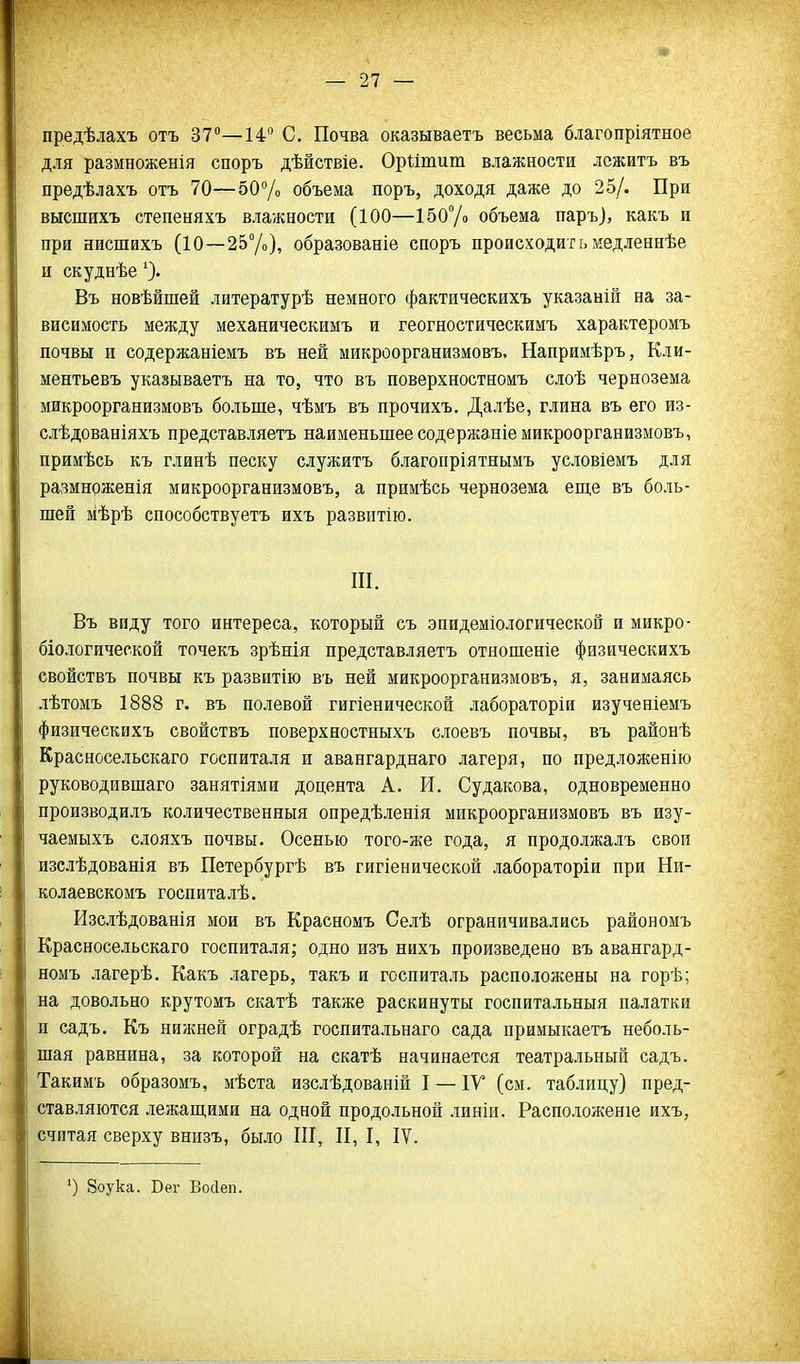 предѣлахъ отъ 37—14° С. Почва оказываетъ весьма благопріятное для размноженія споръ дѣйствіе. Оріітит влажности лежитъ въ предѣлахъ отъ 70—бО/» объема поръ, доходя даже до 25/. При высшихъ степеняхъ влажности (100—150% объема паръ), какъ и при нисшихъ (10—257»), образованіе споръ происходитьмедленнѣе и скуднѣе Въ новѣйшей литературѣ немного фактическихъ указаній на за- висимость между механическимъ и геогностическимъ характеромъ почвы и содержаніемъ въ ней микроорганизмовъ. Напримѣръ, Кли- ментьевъ указываетъ на то, что въ поверхностномъ слоѣ чернозема микроорганизмовъ больше, чѣмъ въ прочихъ. Далѣе, глина въ его из- слѣдованіяхъ представляетъ наименьшее содержаніе микроорганизмовъ, примѣсь къ глинѣ песку служитъ благопріятнымъ условіемъ для размноженія микроорганизмовъ, а примѣсь чернозема еш,е въ боль- шей мѣрѣ способствуетъ ихъ развитію. Ш. Въ виду того интереса, который съ эпидеміологической и микро- біологической точекъ зрѣнія представляетъ отношеніе физическихъ свойствъ почвы къ развитію въ ней микроорганизмовъ, я, занимаясь лѣтомъ 1888 г. въ полевой гигіенической лабораторіи изученіемъ физическихъ свойствъ поверхностныхъ слоевъ почвы, въ районѣ Красносельскаго госпиталя и авангарднаго лагеря, по предложенію руководившаго занятіями доцента А. И. Судакова, одновременно производилъ количественныя опредѣленія микроорганизмовъ въ изу- чаемыхъ слояхъ почвы. Осенью того-же года, я продолжалъ свои изслѣдованія въ Петербургѣ въ гигіенической лабораторіи при Ни- колаевске мъ госпиталѣ. Изслѣдованія мои въ Красномъ Селѣ ограничивались райономъ Красносельскаго госпиталя; одно изъ нихъ произведено въ авангард- номъ лагерѣ. Какъ лагерь, такъ и госпиталь расположены на горѣ; на довольно крутомъ скатѣ также раскинуты госпитальныя палатки и садъ. Къ нижней оградѣ госпитальнаго сада примыкаетъ неболь- шая равнина, за которой на скатѣ начинается театральный садъ. Такимъ образомъ, мѣста изслѣдованій I — IV (см. таблицу) пред- ставляются лежап],ими на одной продольной линіи. Расположеніе ихъ, считая сверху вшізъ, было Ш, П, I, IV. ') Зоука. Бег Восіеп. і