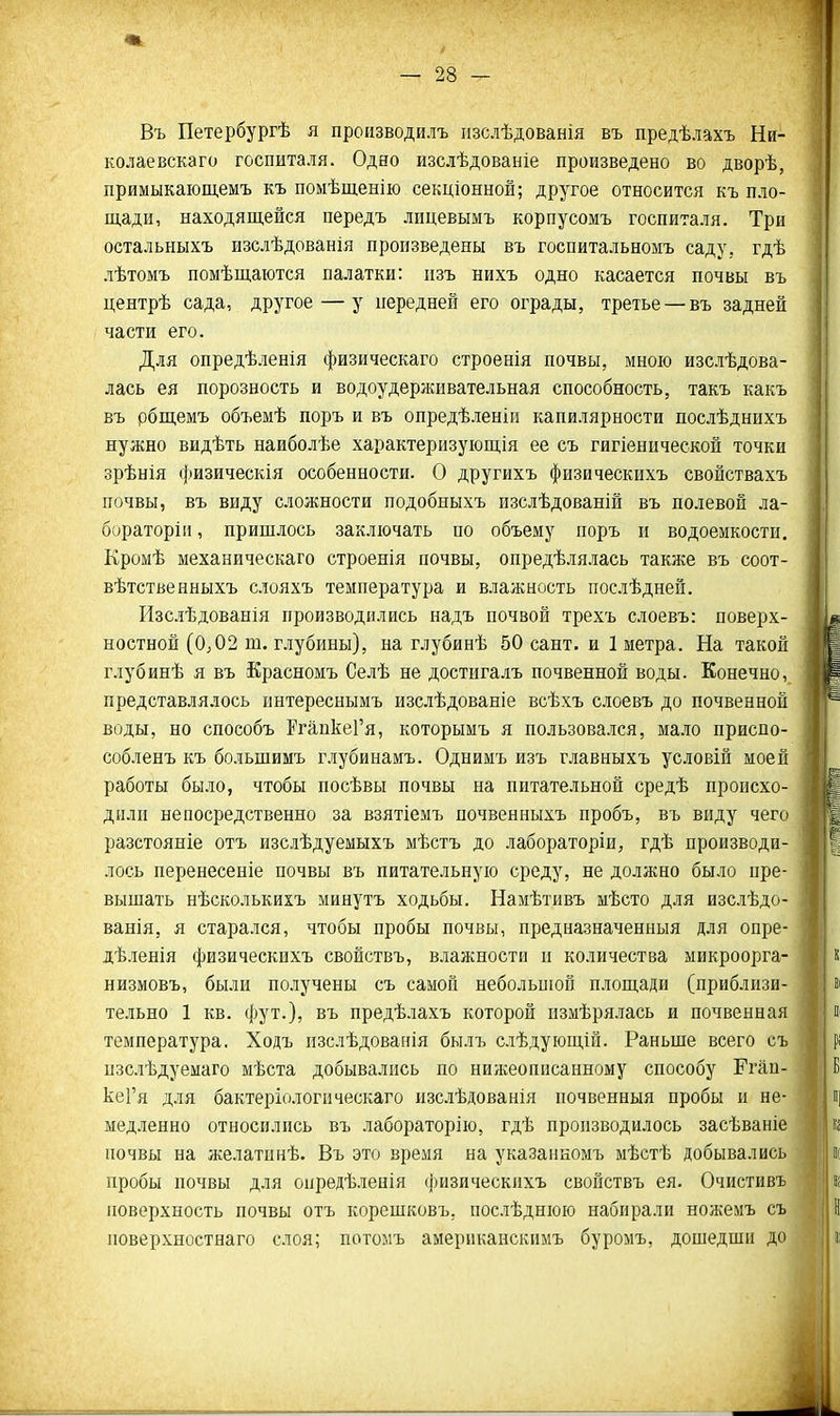 Въ Петербургѣ я пронзводилъ іізслѣдованія въ предѣлахъ Ни- колаевскаго госпиталя. Одно изслѣдованіе произведено во дворѣ, примыкающемъ къ помѣщенію секціонной; другое относится къ пло- щади, находящейся передъ лицевымъ корпусомъ госпиталя. Три остальныхъ изслѣдованія произведены въ госпитальномъ саду, гдѣ лѣтомъ помѣщаются палатки: изъ нихъ одно касается почвы въ центрѣ сада, другое — у передней его ограды, третье — въ задней части его. Для опредѣ.ііенія физическаго строенія почвы, мною изслѣдова- лась ея порозность и водоудерживательная способность, такъ какъ въ рбщемъ объемѣ поръ и въ опредѣленіи капилярности послѣднихъ нужно видѣть наиболѣѳ характеризующія ее съ гигіенпческой точки зрѣнія физическія особенности. О другихъ физическихъ свойствахъ почвы, въ виду сложности подобныхъ изслѣдованій въ полевой ла- бораторіи, пришлось заключать по объему поръ и водоемкости. Кромѣ механическаго строенія почвы, опредѣлялась также въ соот- вѣтственныхъ слояхъ температура и влажность послѣдней. йзс.іѣдованія производились надъ почвой трехъ слоевъ: поверх- ностной (0^02 т. глубины), на глубинѣ 50 сант. и 1 метра. На такой глубинѣ я въ Красномъ Селѣ не достигалъ почвенной воды. Конечно, представлялось пнтереснымъ изслѣдованіе всѣхъ слоевъ до почвенной воды, но способъ РгапкеГя, которымъ я пользова.іся, ма.то приспо- собленъ къ большимъ глубинамъ. Однимъ изъ главныхъ условій моей работы было, чтобы посѣвы почвы на питательной средѣ происхо- дили непосредственно за взятіемъ почвенныхъ пробъ, въ виду чего разстояніе отъ изслѣдуемыхъ мѣстъ до лабораторіи, гдѣ производи- лось перенесеніе почвы въ питательную среду, не должно было пре- вышать нѣсколькихъ минутъ ходьбы. Намѣтивъ мѣсто для изслѣдо- ванія, я старался, чтобы пробы почвы, предназначенныя для опре- дѣленія физическихъ свойствъ, влажности и количества микроорга- низмовъ, были по.іучены съ самой небольиіой площади (приблизи- тельно 1 кв. фут.), въ предѣлахъ которой измѣрялась и почвенная температура. Ходъ пзслѣдованія былъ слѣдующій. Раньше всего съ изслѣдуемаго мѣста добывались по нижеописанному способу Ргап- кеГя для бактеріологическаго изс.іѣдованія почвенныя пробы и не- медленно относились въ лабораторію, гдѣ производилось засѣваніе почвы на желатинѣ. Въ это время на указанкомъ мѣстѣ добывались пробы почвы для опредѣлеиія ())изическихъ свойствъ ея. Очистивъ поверхность почвы отъ корешковъ, послѣднюю набирали ноніемъ съ поверхностнаго слоя; потомъ американскнмъ буромъ, дошедши до