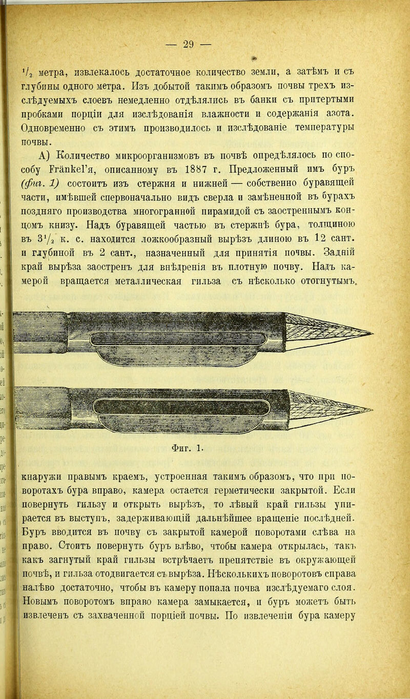 Чі метра, извлекалось достаточное количество земли, а затѣмъ и съ глубины одного метра. Изъ добытой такпмъ образомъ почвы трехъ из- слѣдуемыхъ слоевъ немедленно отдѣлялись въ банки съ притертыми пробками порціи для изслѣдованія влажности и содержанія азота. Одновременно съ этимъ производилось и изслѣдованіе температуры почвы. А) Количество микроорганизмовъ въ почвѣ опредѣлялось по спо- собу РгапкеГя, описанному въ 1887 г. Предложенный имъ буръ (фга. 1) состоитъ изъ стержня и нижней — собственно буравящей части, имѣвшей спервоначально видъ сверла и замѣненной въ бурахъ поздняго производства многогранной пирамидой съ заостреннымъ кон- цомъ книзу. Надъ буравящей частью въ стержнѣ бура, толщиною въ З'/з к. с. находится ложкообразный вырѣзъ длиною въ 12 сайт, и глубиной въ 2 сант., назначенный для принятія почвы. Задяій край вырѣза заостренъ для внѣдренія въ плотную почву. Надъ ка- мерой вращается металлическая гильза съ нѣсколько отогнутымъ. Фиг. 1. кнаружи правымъ краемъ, устроенная такимъ образомъ, что прп по- воротахъ бура вправо, камера остается герметически закрытой. Если повернуть гильзу и открыть вырѣзъ, то лѣвый край гильзы упи- рается въ выступъ, задерживающій дальнѣйщее вращеніе послѣдней. Буръ вводится въ почву съ закрытой камерой поворотами слѣва на право. Стоитъ повернуть буръ влѣво, чтобы камера открылась, такъ какъ загнутый край гильзы встрѣчаетъ препятствіе въ окружающей почвѣ, и гильза отодвигается съ вырѣза. Нѣсколькихъ поворотовъ справа налѣво достаточно, чтобы въ камеру попа-іа почва изслѣдуемаго слоя. Новымъ поворотомъ вправо камера замыкается, и буръ можетъ быть извлеченъ съ захваченной порціей почвы. По извлеченіи бура камеру