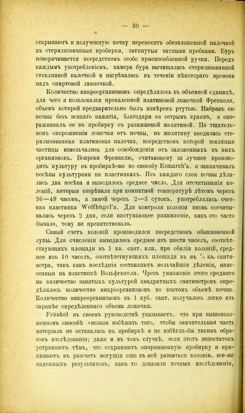 открываютъ и полученную почву переносятъ обезпложенной палочкой въ стерилизованныя пробирки, заткнутыя ватными пробками. Буръ поворачивается посредствомъ особо приспособленной ручки. Передъ каждымъ употребленіемъ, камера бура вычищалась стерилизованной стеклянной палочкой и нагрѣвалась въ теченіи нѣкотораго времени надъ спиртовой лампочкой. Количество микроорганизмовъ опредѣлялось въ объемной единицѣ, для чего я пользовался прокаленной платиновой ложечкой Френкеля, объемъ которой предварительно былъ измѣренъ ртутью. Набравъ ею почвы безъ всякаго нажатія, благодаря ея острымъ краямъ, я опо- ражнивалъ ее въ пробирку съ разжиженой желятиной. По тщатель- номъ опорожненіи ложечки отъ почвы, въ желятину вводилась сте- рилизованная платиновая палочка, посредствомъ которой земляныя частицы измельчались для освобожденія отъ заложенныхъ въ нихъ организмовъ. Вопреки Френкелю, считающему за лучшее произво- дить культуру въ пробиркѣ-же по способу ЕзтагсЬ'а, я заканчивалъ посѣвы культурами на пластинкахъ. Изъ каждаго слоя почвы дѣла- лись два посѣва и выводилось среднее число. Для отсчитыванія ко- лоній, которыя созрѣвали при комнатной температурѣ лѣтомъ черезъ 36—48 часовъ, а зимой черезъ 2—3 сутокъ, употреблялась счет- ная пластинка ^о1Лй§-еГя. Для контроля колоніи вновь сосчиты- вались черезъ 2 дня, если наступающее разжиженіе, какъ это часто бывало, тому не препятствовало. Самый счетъ колоній производился посредствомъ обыкновенной лупы. Для счисленія выводилось среднее изъ шести чиселъ, соотвѣт- ствующихъ площади въ 1 кв. сант, или, при обиліи колоній, сред- нее изъ 10 чиселъ, соотвѣтствующихъ площади въ въ Ѵэ кв. санти- метра, такъ какъ послѣднія составляютъ мельчайшія дѣленія, нане- сенныя на пластинкѣ Вольфгюгеля. Чрезъ умноженіе этого средняго на количество занятыхъ культурой квадратныхъ сантиметровъ опре- дѣлялось количество микроорганизмовъ во взятомъ объемѣ почвы. Количество микроорганизмовъ въ 1 куб. сант. получалось легко изъ заранѣе опредѣленнаго объема ложечки. Кгапкеі въ своемъ руководствѣ указываетъ, что при вышеизло- женномъ способѣ «нельзя избѣжать того, чтобы значительная часть матеріала не оставалась въ пробиркѣ и не избѣгла-бы такимъ обра- зомъ изслѣдованія; даже и въ томъ случаѣ, если этотъ недостатокъ устраняютъ тѣмъ, что сохраняютъ опорожненную пробирку и при- нимаютъ въ разсчетъ могущія еще въ ней развиться колоніи, все-же надежныхъ результатовъ, какъ то доказали точныя изслѣдованія,