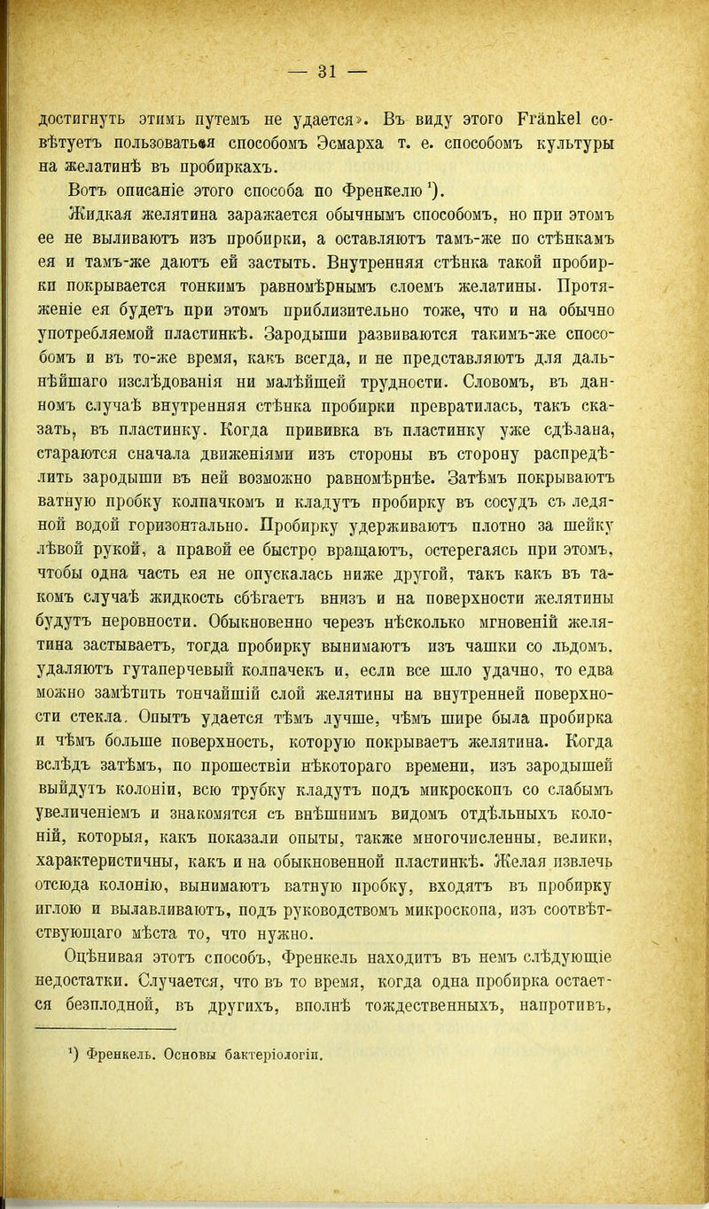 достигнуть этимъ путемъ не удается». Въ виду этого Ргапкеі со- вѣтуетъ пользоватьвя способомъ Эсмарха т. е. способомъ культуры на желатинѣ въ пробиркахъ. Вотъ описаніе этого способа по Френкелю ^). Жидкая желятина заражается обычнымъ способомъ, но при этомъ ее не выливаютъ изъ пробирки, а оставляютъ тамъ-же по стѣнкамъ ея и тамъ-же даютъ ей застыть. Внутренняя стѣнка такой пробир- ки покрывается тонкимъ равномѣрнымъ слоемъ желатины. Протя- женіе ея будетъ при этомъ приблизительно тоже, что и на обычно употребляемой пластинкѣ. Зародыши развиваются такимъ-же спосо- бомъ и въ то-же время, какъ всегда, и не представляютъ для даль- нѣйшаго изслѣдованія ни малѣйщей трудности. Словомъ, въ дан- номъ случаѣ внутренняя стѣнка пробирки превратилась, такъ ска- зать, въ пластинку. Когда прививка въ пластинку уже сдѣлана, стараются сначала движеніями изъ стороны въ сторону распредѣ- лить зародыши въ ней возможно равномѣрнѣе. Затѣмъ покрываютъ ватную пробку колпачкомъ и кладутъ пробирку въ сосудъ съ ледя- ной водой горизонтально. Пробирку удерживаютъ плотно за шейку лѣвой рукой, а правой ее быстро враш,аютъ, остерегаясь при этомъ, чтобы одна часть ея не опускалась ниже другой, такъ какъ въ та- комъ случаѣ жидкость сбѣгаетъ внизъ и на поверхности желятины будутъ неровности. Обыкновенно черезъ нѣсколько мгновеній же.ія- тина застываетъ, тогда пробирку вынимаютъ изъ чашки со льдомъ. удаляютъ гутаперчевый колпачекъ и, если все шло удачно, то едва можно замѣтнть тончайшій слой желятины на внутренней поверхно- сти стекла. Опытъ удается тѣмъ лучше, чѣмъ шире была пробирка и чѣмъ больше поверхность, которую покрываетъ желятина. Когда вслѣдъ затѣмъ, по прошествіи нѣкотораго времени, изъ зародышей выйдутъ колоніи, всю трубку кладутъ подъ микроскопъ со слабымъ увеличеніемъ и знакомятся съ внѣшнимъ видомъ отдѣльныхъ коло- ній, которыя, какъ показали опыты, также многочисленны, велики, характеристичны, какъ и на обыкновенной пластинкѣ. Же-ная пзвлечь отсюда колонію, вынимаютъ ватную пробку, входятъ въ пробирку иглою и вылавливаютъ, подъ руководствомъ микроскопа, изъ соотвѣт- ствующаго мѣста то, что нужно. Оцѣнивая этотъ способъ, Френкель находитъ въ немъ слѣдующіе недостатки. Случается, что въ то время, когда одна пробирка остает- ся безплодной, въ другихъ, вполнѣ тождественныхъ, напротивъ, Френкель. Основы бактеі)іологіи.