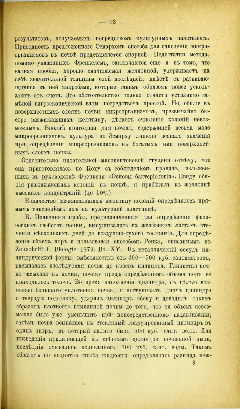 результатовъ, получаемыхъ посредствомъ культурныхъ пластинокъ. Пригодность предложеннаго Эсмархомъ способа для счисленія микро- организмовъ въ почвѣ представляется спорной. Недостатки метода, помимо указанныхъ Френкелемъ, заключаются еще и въ томъ, что ватная пробка, хорошо смачиваемая желятиной, удерживаетъ на себѣ значительной толщины слой послѣдней, вмѣстѣ съ развиваю- щимися въ ней микробами, которые такимъ образомъ вовсе усколь- заютъ отъ счета. Это обстоятельство только отчасти устранимо за- мѣной гигроскопической ваты посредствомъ простой. Но обиліе въ поверхностныхъ слояхъ почвы микроорганизме въ, чрезвычайно бы- стро разжижающихъ желятину, дѣлаетъ счисленіе колоній невоз- можнымъ. Вполнѣ пригодная для почвы, содержащей весьма мало микроорганизмовъ, культура по Эсмарху лишена всякаго значенія при опредѣленіи микроорганизмовъ въ богатыхъ ими поверхност- ныхъ слояхъ почвы. Относительно питательной мясопептоновой студени отмѣчу, что она приготовлялась по Коху съ соблюденіемъ правилъ, изложен- ныхъ въ руководствѣ Френкеля «Основы бактеріологій>. Ввиду оби- лія разжижающихъ колоній въ почвѣ, я прибѣгалъ къ желятинѣ высокихъ концентрацій (до 107„). Количество разжижающихъ желятину колоній опредѣлялось пря- мымъ счисленіемъ ихъ на культурной пластннкѣ. Б. Почвенный пробы, предназначенныя для опредѣленія физи- ческихъ свойствъ почвы, высушивались на желѣзныхъ листахъ вте- ченіи нѣсколькихъ дней до воздушно-сухого состоянія. Для опредѣ- ленія объема поръ я пользовался способомъ Ренка, описаннымъ въ ХеІізсЬіій і. В1о1о§'іе 1879, Вй. ХУ. Въ металлическій сосудъ ци- линдрической формы, вмѣстимостью отъ 400—500 куб. сантиметровъ, насыпалась изслѣдуемая почва до краевъ цилиндра. Глинистая поч- ва засыхала въ комки, почему предъ опредѣленіемъ объема поръ ее приходилось толочь. Во время наполненія цилиндра, съ цѣлью воз- моншо большаго уплотненія почвы, я постукивалъ дномъ цилиндра о твердую подставку, ударялъ цилиндръ сбоку и доводилъ такимъ образомъ плотность всыпанной почвы до того, что ея объемъ невоз- можно было уже уменьшить при непосредственномъ надавливаніи; затѣмъ почва всыпалась въ стекляный градуированный цилиндръ въ одинъ литръ, въ который налито было 500 куб. сант. воды. Для низведенія прилипающей къ стѣнкамъ цилиндра почвенной пыли, послѣднія омывались поливаніемъ 100 куб. сант. воды. Такимъ образомъ по поднятію столба жидкости опредѣлялась разница меж- 3