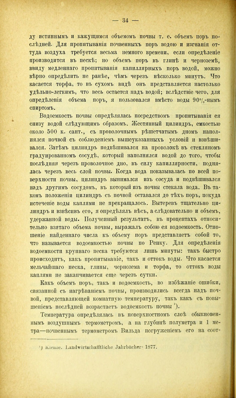 ду пстиннымъ и кажущимся объемомъ почвы т. е. объемъ поръ по- слѣдней. Для пропитыванія почвенныхъ поръ водою и изгнанія от- туда воздуха требуется весьма немного времени, если опредѣленіе ороизводится въ нескѣ; но объемъ поръ въ глинѣ и черноземѣ, ввиду медленнаго пропитыванія капиллярныхъ поръ водой, можно вѣрно опредѣлить не ранѣе, чѣмъ черезъ нѣсколько минутъ. Что касается торфа, то въ сухомъ впдѣ онъ представляется настолько удѣльно-легкимъ, что весь остается надъ водой; вслѣдствіе чего, для опредѣленія объема поръ, я пользовался вмѣсто воды 907о-нымъ спиртомъ. Водоемкость почвы опредѣлялась посредствомъ пропитыванія ея снизу водой слѣдуіощимъ образомъ. Жестянный цилиндръ, емкостью около 500 к. сант., съ проволочнымъ рѣшетчатымъ дномъ напол- нялся почвой съ соблюденіемъ вышеуказаиныхъ условій и взвѣши- вался. Затѣмъ цилиндръ подвѣшивался на проволокѣ въ стекляномъ градуированномъ сосудѣ, который наполнялся водой до того, чтобы послѣдняя черезъ проволочное дно, въ силу капиллярности, подня- лась черезъ весь слой почвы. Когда вода показывалась по всей по- верхности почвы, цилиндръ вынимался изъ сосуда и подвѣшивался надъ другимъ сосудомъ, въ который изъ почвы стекала вода. Въ та- комъ положеніи цилиндръ съ почвой оставался до тѣхъ поръ, покуда истеченіе воды каплями не прекращалось. Вытеревъ тщательно ци- линдръ и взвѣсивъ его, яопредѣлялъ вѣсъ, а слѣдовательно и объемъ, удержанной воды. Полученный рсзультатъ, въ процентахъ относи- тельно взятаго объема почвы, выражалъ собою ея водоемкость. Отно- шеніе найденнаго числа къ объему поръ представляетъ собой то, что называется водоемкостью почвы по Репку. Для опредѣленія водоемкости крупнаго песка требуются лишь минуты: такъ быстро происходитъ, какъ пропитыьапіс, такъ п оттокъ воды. Что касается мельчайшаго песка, глины, чернозема и торфа, то оттокъ воды каплями не заканчивается еще черезъ сутки. Какъ объемъ поръ, такъ и водоемкость, во пзбѣжаніе ошибки, связанной съ нагрѣваніемъ почвы, производились всегда надъ поч- вой, представляющей комнатную температуру, такъ какъ съ повы- шеніемъ послѣдней возрастаетъ водоемкость почвы ')• Температура опредѣлялась въ поверхностномъ слоѣ обыкновен- нымъ воздушнымъ термометромъ, а на глубинѣ полуметра п 1 ме- тра—почвеннымъ термометромъ Вильда погруженіемъ его на соот- іѵіі'іі/і(;. ]^сШ(1^ігІ8с1іаіТиісЬс ЛаІігЬйсІіег* 1877.