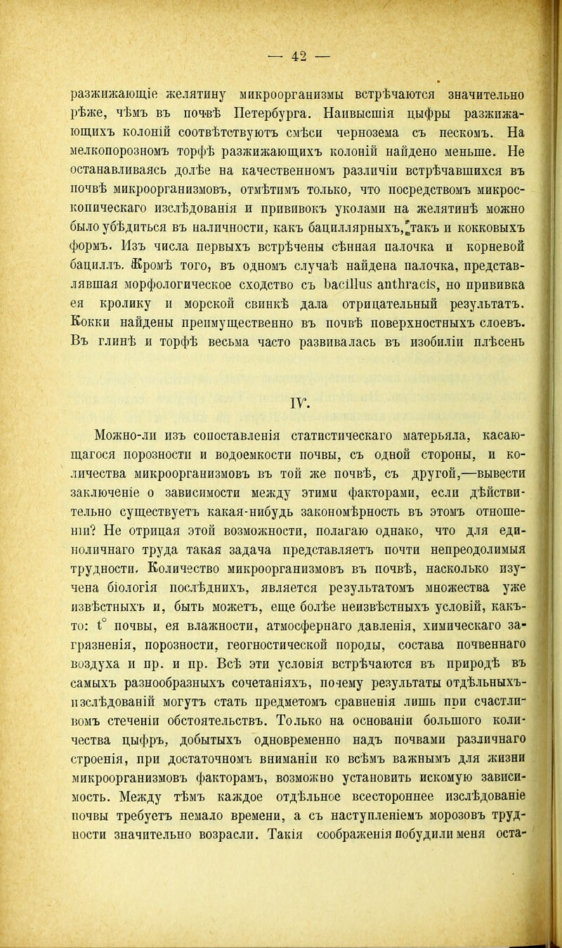 разжижаіощій желятину микроорганизмы встрѣчаются значительно рѣже, чѣмъ въ поч'вѣ Петербурга, Наивысшія цыфры разжижа- іощихъ колоній соотвѣтствуютъ смѣси чернозема съ пескомъ. На мелкопорозномъ торфѣ разжижающихъ колоній найдено меньше. Не останавливаясь долѣе на качественномъ различіи встрѣчавшихся въ почвѣ микроорганизмовъ, отмѣтимъ только, что посредствомъ микрос- копическаго изслѣдованія и прививокъ уколами на желятинѣ можно было убѣдиться въ наличности, какъ бациллярныхъ,^такъ и кокковыхъ формъ. Изъ числа первыхъ встрѣчены сѣнная палочка и корневой бациллъ. Жромѣ того, въ одномъ случаѣ найдена палочка, представ- лявшая морфологическое сходство съ ЪасШиз апЛгасіз, но прививка ея кролику и морской свинкѣ дала отрицательный результатъ. Кокки найдены преимущественно въ почвѣ поверхностныхъ слоевъ. Въ глинѣ и торфѣ весьма часто развивалась въ изобиліи плѣсень ІГ. Можно-ли изъ сопоставленія статистическаго матерьяла, касаю- ш,агося порозности и водоемкости почвы, съ одной стороны, и ко- личества микроорганизмовъ въ той же почвѣ, съ другой,—вывести заключеніе о зависимости между этими факторами, если дѣйстви- тельно существуетъ какая-нибудь закономѣрность въ этомъ отноше- нш? Не отрицая этой возмолгности, полагаю однако, что для еди- поличнаго труда такая задача представляетъ почти непреодолимыя трудности. Количество микроорганизмовъ въ почвѣ, насколько изу- чена біологія послѣднихъ, является результатомъ множества уже извѣстныхъ и, быть можетъ, еще болѣе неизвѣстныхъ условій, какъ- то: і° почвы, ея влажности, атмосфернаго давленія, химическаго за- грязненія, порозности, геогностической породы, состава почвеннаго воздуха и пр. и пр. Всѣ эти условія встрѣчаются въ природѣ въ самыхъ разнообразныхъ сочетаніяхъ, почему результаты отдѣльныхъ- изслѣдованій могутъ стать предметомъ сравненія лишь при счастли- вомъ стеченіи обстоятельствъ. Только на основаніи большого коли- чества цыфръ, добытыхъ одновременно надъ почвами различнаго строенія, при достаточномъ вниманіи ко всѣмъ важнымъ для жизни микроорганизмовъ факторамъ, возможно установить искомую зависи- мость. Между тѣмъ каждое отдѣльное всестороннее изслѣдованіе почвы требуетъ немало времени, а съ наступленіемъ морозовъ труд- ности значительно возрасли. Такія соображенія побудили меня оста-