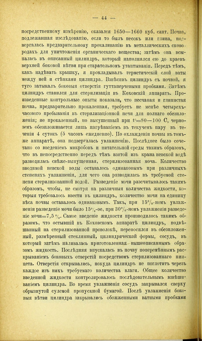 посредственному измѣренію, оказался 1650—1660 куб. сант. Почва, подлежавшая пзслѣдованію, если то былъ песокъ или глина, под- вергалась предварительному прокаливанію въ металлическихъ сково- родахъ для уничтоженія органическаго вещества; затѣмъ она всы- палась въ описанный цилиндръ, который наполнялся ею до краевъ верхней боковой вѣтви при старательномъ утаптываніп. Передъ тѣмъ, какъ надѣвать крышку, я прокладывалъ герметическій слой ваты между ней и стѣнками цилиндра. Взвѣсивъ цилиндръ съ почвой, я туго затыкалъ боковыя отверстія гуттаперчевыми пробками. Затѣмъ цилиндръ ставился для стерилизаціи въ Коховскій аппаратъ. Про- изведенные контрольные опыты показали, что песчаная и глинистая почва, предварительно прокаленная, требуетъ не менѣе четырехъ- часового пребыванія въ стерилизаціоиной печи для полнаго обезпло- женія; не прокаленный, но высушенный при 1:°=80—100 С, черно- земъ обѳзплоя^ивается лишь нагрѣваніемъ въ текучемъ пару въ те- ченіи 4 сутокъ (5 часовъ ежедневно). По охлажденіп почвы вътомъ- же аппаратѣ, она подвергалась увлажненііо. Послѣднее было соче- тано со введеніемъ микробовъ и питательной среды такимъ образомъ, что въ непосредственно передъ тѣмъ взятой изъ крана невской водѣ разводилась свѣже-выиупіенная, стерилизованная моча. Количество вводимой невской воды оставалось одинаковымъ при различныхъ степеняхъ увлажненія, для чего она разводилась въ требуемой сте- пени стерилизованной водой. Разведеніе мочи разсчптывалось такимъ образомъ, чтобы, не смотря на различный количества жидкости, ко- торыя требовалось ввести въ цилиндръ, количество мочи на единицу вѣса почвы оставалось одинаковымъ. Такъ, при ІбУо-номъ увлалс- неніи разведете мочи было 15%-ое, при ЗОУо-номъ ув.)іажнеиіи разведе- те мочи=7,5 %. Самое введеніе жидкости производилось такимъ об- разомъ, что остывшій въ Коховскомъ аппаратѣ цилиндръ, подвѣ- шанный на стерилизованной проволокѣ, переносился въ обезпложен- ный, размѣренный стеклянный, цилиндрической формы, сосудъ, въ который затѣмъ наливалась приготовленная вышеописаннымъ обра- зомъ жидкость. Послѣдняя впускалась въ почву поперемѣннымъ рас- крываніемъ боковыхъ отверстій посредствомъ стерилизованнаго пин- цета. Отверстія открывались, покуда цилиндръ не пог.ютитъ черезъ каждое изъ нихъ требуемаго количества влаги. Общее количество введенной жидкости контролировалось послѣдовательнымъ взвѣши- вавіемъ цилиндра. Во время увлажненія сосудъ закрывался сверху обрызнутой сулемой пропускной бумагой. Послѣ увлажненія боко- выя вѣтви цилиндра закрывались обожженными ватными пробками