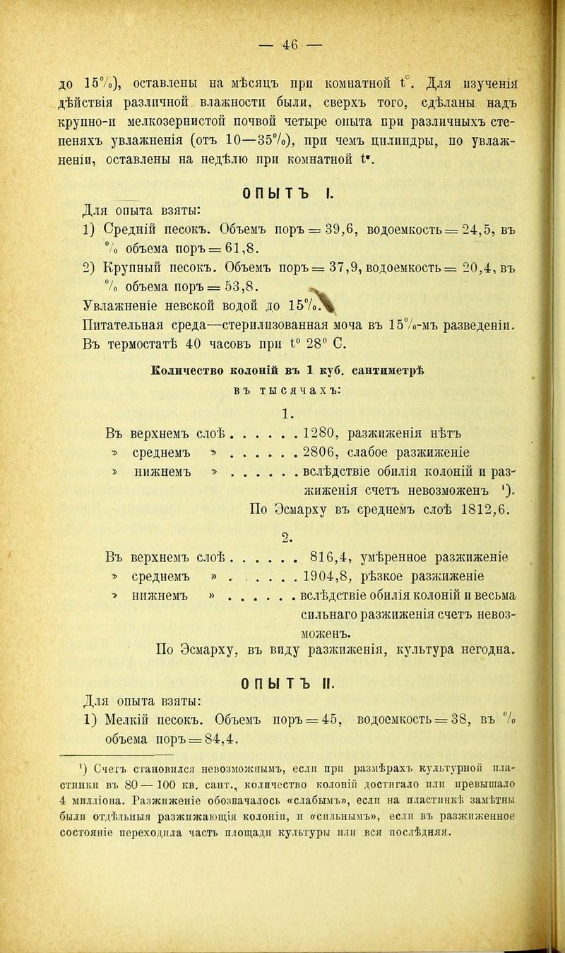 до 157о), оставлены на мѣсяцъ при комнатной і°. Для нзученія дѣйствія различной влажности были, сверхъ того, сдѣланы надъ крупно-и мелкозернистой почвой четыре опыта при различныхъ сте- пеняхъ увлажненія (отъ 10—357о), при чемъ цилиндры, по увлаж- неніи, оставлены на недѣліо при комнатной I*. О П Ы Т Ъ I. Для опыта взяты: 1) Средній песокъ. Объемъ поръ = 39,6, водоемкость= 24,5, въ 7'о объема поръ = 61,8. 2) Крупный песокъ. Объемъ поръ= 37,9, водоемкость= 20,4, въ 7о объема поръ= 53,8. ^ Увлажненіе невской водой до і57о^ Питательная среда—стерилизованная моча въ 15Ѵо-мъ разведеніи. Въ термостатѣ 40 часовъ при 1 28 С. Еоличество колоніё въ 1 куб. сантиаіетрѣ въ тысячахъ: 1. Въ верхнемъ слоѣ 1280, разжиженія нѣтъ * среднемъ » 2806, слабое разжиженіе » нижнемъ ■» вслѣдствіе обилія колоній и раз- жиженія счетъ невозможенъ ')• По Эсмарху въ среднемъ слоѣ 1812,6. 2. Въ верхнемъ слоѣ 816,4, умѣренное разжиженіе •> среднемъ » , , . . . .1904,8, рѣзкое разжиженіе > нижнемъ » вслѣдствіе обиліяколоній и весьма сильнаго разжиженія счетъ невоз- моженъ. По Эсмарху, въ виду разжиженія, культура негодна. О П Ы Т Ъ II. Для опыта взяты: 1) Мелкій песокъ. Объемъ поръ = 45, водоемкость = 38, въ 7о объема поръ = 84,4. ') Счегъ становился невозможнымъ, если прл раз.мѣрахі. культурноіі пла- стинки въ 80—100 кв. сант,, количество колонпі достигало или иревышало 4 милліона. Разжиженіе обозначалось «слабымъ», если на пластинкѣ замѣтны были отдѣльныя разжпжающія колонііі, и «спльнымъ», если въ разжиженное состояніе переходила часть площади культуры пли вся послѣдняя.