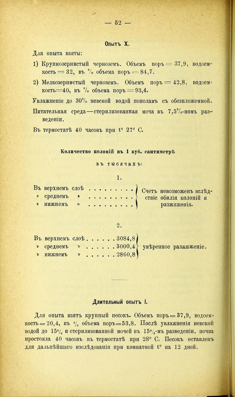Опытъ X. Для опыта взяты: 1) Крупнозернистый черноземъ. Объемъ поръ=37,9, водоем*' кость =32, въ и объема поръ = 84,7. 2) Мелкозернистый черноземъ. Объемъ поръ = 42,8, водоем^ кость=40, въ 7о объема поръ = 93,4. Увлажненіе до 307о невской водой пополамъ съ обезпложенной. Питательная среда—стерилизованная моча въ 7,57о-номъ раз- веденіи. Въ термостатѣ 40 часовъ при 1 27 С Количество колоній въ 1 куб. сантиметрѣ въ тысячах ъ: 1. Въ верхнемъ слоѣ | ^четъ невозможенъ вслѣд- > среднемъ > V ствіе обилія колоній и > нижнемъ » I разжижевія. 2. Въ верхнемъ слоѣ 3084,8 і •> среднемъ ■» 3000,4/ умѣренное разжиженіе. > нижнемъ > 2860,8) Длительный опытъ I. Для опыта взятъ крупный несокъ. Объемъ поръ =37,9, водоем- кость =20,4, въ 7„ объема поръ=53,8. Послѣ увлажненія невской водой до 15% и стерилизованной мочей въ 157(,-мъ разведеніи, почва простояла 40 часовъ въ термостатѣ при 28 С. Песокъ оставленъ для дальнѣйшаго изслѣдованія при комнатной 1 на 12 дней.