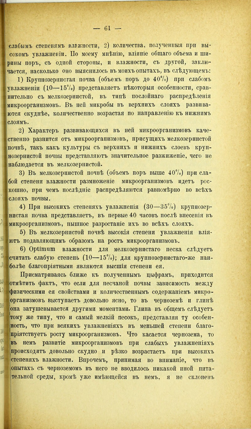 слабымъ степенямъ влажности, 2) количества, полученныя при вы- сокомъ увлажненіи. По моему мнѣнію, вліяніе общаго объема и ши- рины поръ, съ одной стороны, и влажности, съ другой, заклю- чается, насколько оно выяснилось въ моихъ опытахъ, въ слѣдующемъ: 1) Крупнозернистая почва (объемъ поръ до 40%) при слабомъ увлажненіи (10—157о) представляетъ нѣкоторыя особенности, срав- нительно съ мелкозернистой, въ типѣ послойнаго распредѣленія микроорганизмовъ. Въ ней микробы въ верхнихъ слояхъ развива- ются скуднѣе, количественно возрастая по направленію къ нижнимъ слоямъ. 2) Характеръ развивающихся въ ней микроорганизмовъ каче- ственно разнится отъ микроорганизмовъ, присущихъ мелкозернистой почвѣ, такъ какъ культуры съ верхнихъ и нижнихъ слоевъ круп- нозернистой почвы представляютъ значительное разжиженіе, чего не наблюдается въ мелкозернистой. 3) Въ мелкозернистой почвѣ (объемъ поръ выше 407о) при сла- бой степени влажности размноженіе микроорганизмовъ идетъ рос- кошно, при чемъ послѣдніе распредѣляются равномѣрно во всѣхъ слояхъ почвы. 4) При высокихъ степеняхъ увлажненія (30—357о) крупнозер- нистая почва представляетъ, въ первые 40 часовъ послѣ внесенія въ микроорганизмовъ, пышное разростаніе ихъ во всѣхъ слояхъ. 5) Въ мелкозернистой почвѣ высокія степени увлажненія влія- ютъ подавляюш,имъ образомъ на роетъ микроорганизмовъ. 6) Оріітит влажности для мелкозернистаго песка слѣдуетъ считать слабую степень (10—157о); для крупнозернистаго-же наи- болѣе благопріятными являются высшія степени ея. Присматриваясь ближе къ полученнымъ цыфрамъ, приходится отмѣтить фактъ, что если для песчаной почвы зависимость между физическими ея свойствами и количественнымъ содержаніемъ микро- организмовъ выступаетъ довольно ясно, то въ черноземѣ и глинѣ она затушевывается другими моментами. Глина въ общемъ слѣдуетъ тому же типу, что и самый мелкій песокъ, представляя ту особен- ность, что при всякихъ увлажненіяхъ въ меньшей степени благо- ріятствуетъ росту микроорганизмовъ. Что касается чернозема, то іъ немъ развитіе микроорганизмовъ при слабыхъ увлажненіяхъ Іпроисходитъ довольно скудно и рѣзко возрастаетъ при высокихъ 'степеняхъ влажности. Впрочемъ, принимая во вниманіе, что въ опытахъ съ черноземомъ въ него не вводилось никакой иной пита- ете льной среды, кромѣ уже имѣющейся въ немъ. я не склоненъ