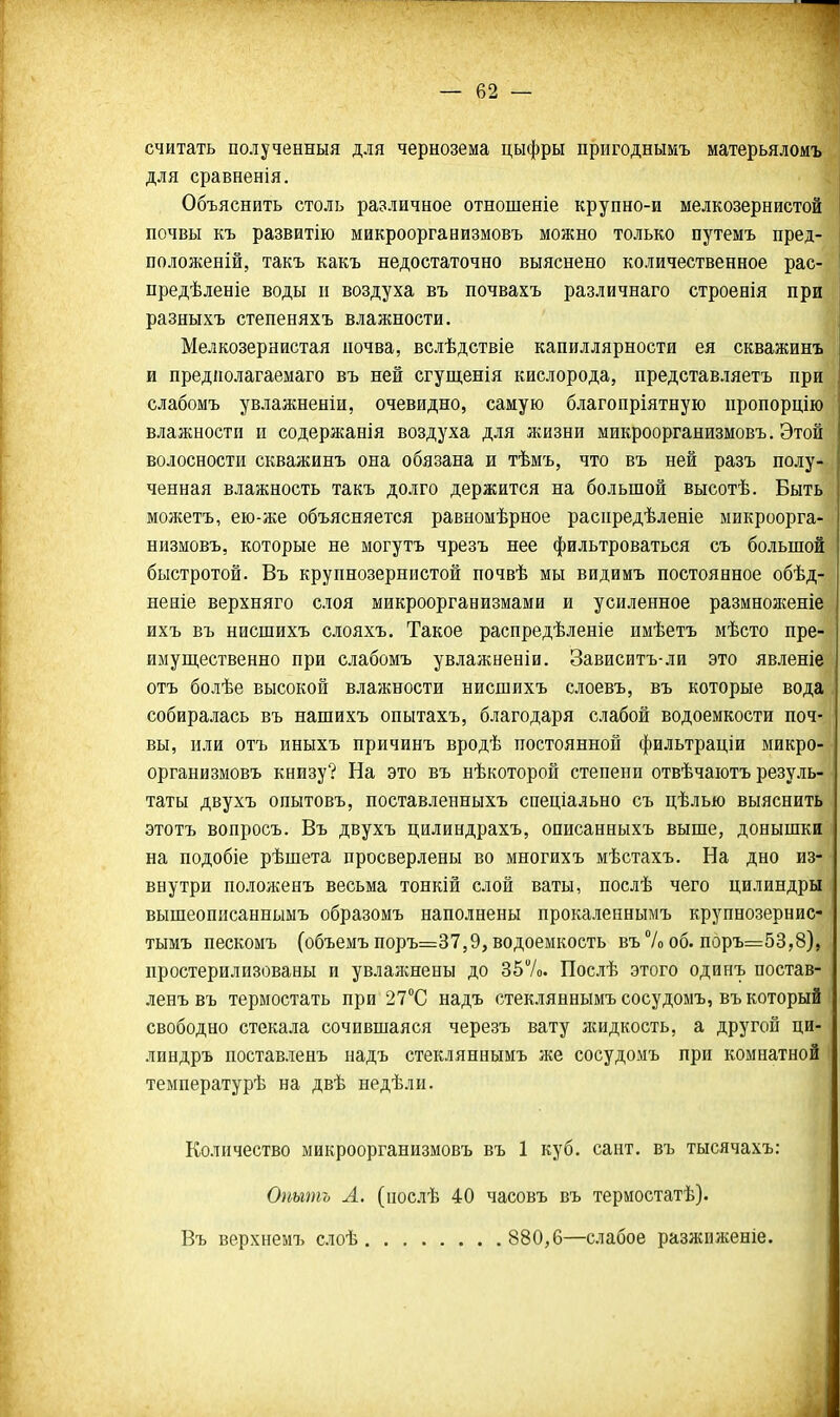 считать полученный для чернозема цыфры пригоднымъ матерьяломъ для сравненія. Объяснить столь различное отношеніе крупно-и мелкозернистой почвы къ развитію микроорганизмовъ можно только путемъ пред- положеній, такъ какъ недостаточно выяснено количественное рас- предѣленіе воды п воздуха въ почвахъ различнаго строенія при разныхъ степеняхъ влажности. Мелкозернистая почва, вслѣдствіе капиллярности ея скважинъ и предіюлагаемаго въ ней сгущенія кислорода, представляетъ при слабомъ увлажненіи, очевидно, самую благопріятную пропорцію влажности и содержанія воздуха для жизни микроорганизмовъ. Этой волосности скважинъ она обязана и тѣмъ, что въ ней разъ полу- ченная влажность такъ долго держится на большой высотѣ. Быть можетъ, ею-же объясняется равномѣрное распредѣленіе микроорга- низмовъ, которые не могутъ чрезъ нее фильтроваться съ большой быстротой. Въ крупнозернистой почвѣ мы видимъ постоянное обѣд- неніе верхняго слоя микроорганизмами и усиленное размноженіе ихъ въ нисшихъ слояхъ. Такое распредѣленіе имѣетъ мѣсто пре- имущественно при слабомъ увлажнен!и. Зависитъ-ли это явленіе отъ болѣе высокой влажности нисшихъ слоевъ, въ которые вода собиралась въ нашихъ онытахъ, благодаря слабой водоемкости поч- вы, или отъ иныхъ причинъ вродѣ постоянной фильтраціи микро- организмовъ книзу? На это въ нѣкоторой степени отвѣчаіотъ резуль- таты двухъ опытовъ, поставленныхъ спеціально съ цѣлью выяснить этотъ вопросъ. Въ двухъ цилиндрахъ, онисанныхъ выше, донышки на подобіе рѣшета просверлены во многихъ мѣстахъ. На дно из- внутри положенъ весьма тонкій слой ваты, послѣ чего цилиндры вышеописаннымъ образомъ наполнены прокаленнымъ крупнозернис- тымъ пескомъ (объемъ поръ=37,9, водоемкоеть въ7о об. поръ=53,8), простерилизованы и увлажнены до 357о. Послѣ этого одинъ постав- ленъвъ термостать при 27°С надъ стекляннымъ сосудомъ, въ который свободно стекала сочившаяся черезъ вату жидкость, а другой ци- линдръ поставленъ надъ стекляннымъ же сосудомъ при комнатной температурѣ на двѣ недѣлн. Количество микроорганизмовъ въ 1 куб. сайт, въ тысячахъ: Опыть Л. (нослѣ 40 часовъ въ термостатѣ). Въ верхнемъ слоѣ 880,6—слабое разжиженіе.