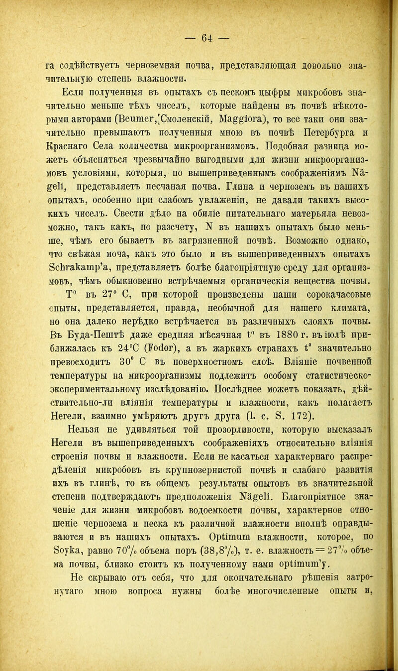 га содѣйствуетъ черноземная почва, представляющая довольно зна- чительную степень влажности. Если полученный въ опытахъ съ пескомъ цыфры микробовъ зна- чительно меньше тѣхъ чиселъ, которые найдены въ почвѣ нѣкото- рыми авторами (Веитег,'Смоленскій, Ма§'§'1ога), то все таки они зна- чительно превышаютъ полученныя мною въ почвѣ Петербурга и Краснаго Села количества микроорганизмовъ. Подобная разница мо- жетъ объясняться чрезвычайно выгодными для жизни микроорганиз- мовъ условіями, которыя, по выпіеприведеннымъ соображеніямъ Nа- §е11, представляетъ песчаная почва. Глина и черноземъ въ нашихъ впытахъ, особенно при слабомъ увлаженіи, не давали такихъ высо- кихъ чиселъ. Свести дѣло на обиліе питательнаго матерья.іа невоз- можно, такъ какъ, по разсчету, N въ нашихъ опытахъ было мень- ше, чѣмъ его бываетъ въ загрязненной почвѣ. Возможно однако, что свѣжая моча, какъ это было и въ вышеприведенныхъ опытахъ 8сЬгакатр'а, представляетъ болѣе благопріятную среду для организ- мовъ, чѣмъ обыкновенно встрѣчаемыя органическія вещества почвы. Т въ 27 С, при которой произведены наши сорокачасовые опыты, представляется, правда, необычной для нашего климата, но она далеко нерѣдко встрѣчается въ различныхъ слояхъ почвы. Въ Буда-Пештѣ даже средняя мѣсячная і въ 1880 г. въіюлѣ при- ближалась къ 24*^0 (Ройог), а въ жаркихъ странахъ 1;° значительно превосходитъ 30° С въ поверхностномъ слоѣ. Вліяніе почвенной температуры на микроорганизмы подлежитъ особому статистическо- экспериментальному изслѣдованію. Послѣднее можетъ показать, дѣй- ствительно-ли вліянія температуры и влажности, какъ полагаетъ Негели, взаимно умѣряютъ другъ друга (1. с. 8. 172). Нельзя не удивляться той прозорливости, которую высказалъ Негели въ вышеприведенныхъ соображеніяхъ относительно вліянія строенія почвы и влажности. Если не касаться характернаго распре- дѣленія микробовъ въ крупнозернистой почвѣ и слабаго развитія ихъ въ глинѣ, то въ общемъ результаты опытовъ въ значительной степени подтверждаютъ предположенія №а§'е1і. Благопріятное зна- ченіе для жизни микробовъ водоемкости почвы, характерное отно- шеніе чернозема и песка къ различной влажности вполнѣ оправды- ваются и въ нашихъ опытахъ. Оріішит влалшости, которое, по 8оука, равно 70% объема поръ (38,87о), т. е. влажность = 27% объе- ма почвы, близко стоитъ къ полученному нами орУшит'у. Не скрываю отъ себя, что для окончательнаго рѣшенія затро- нутаго мною вопроса нужны болѣе многочисленные опыты и.
