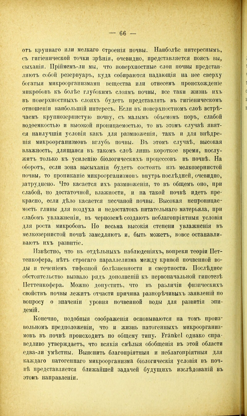 отъ круіінаго пли мелкаго строенія почвы. Наиболѣе интереснымъ, съ гнгіенической точки зрѣнія, очевидно, представляется поясъ вы, сыханія. Пріймемъ-ли мы, что поверхностные слои почвы представ- ляютъ собой резервуаръ, куда собираются падающія на нее сверху богатыя микроорганизмами вещества или отнесемъ происхожденіе микробовъ къ болѣе глубокимъ слоямъ почвы, все таки жизнь ихъ въ поверхностныхъ слояхъ будетъ представлять въ гигіеническомъ отношеніи напбольшій интересъ. Если въ поверхностномъ слоѣ встрѣ- чаемъ крупнозернистую почву, съ малымъ объемомъ поръ, слабой водоемкостью и высокой проницаемостью, то въ этомъ случаѣ явят- ся наилучшія условія какъ для размноженія, такъ и для внѣдре- нія микроорганизмовъ вглубь почвы. Въ этомъ случаѣ, высокая влажность, длящаяся въ такомъ слоѣ лишь короткое время, послу- житъ только къ усиленію біологическихъ процессовъ въ почвѣ. На оборотъ, если зона высыханія будетъ состоять изъ мелкозернистой почвы, то прониканіе микроорганизмовъ внутрь посііѣдней, очевидно, затруднено. Что касается ихъ размноженія, то въ общемъ оно, при слабой, но достаточной, влажности, и на такой почвѣ идетъ пре- красно, если дѣло касается песчаной почвы. Высокая непроницае- мость глины для воздуха и недостатокъ питательнаго матерьяла, при слабомъ увлажненіи, въ черноземѣ создаютъ неблагопріятныя условія для роста микробовъ. Но весьма высокія степени увлажненія въ мелкозернистой почвѣ замедляютъ и. быть можетъ, вовсе останавли- ваютъ ихъ развптіе. Извѣстио, что въ отдѣльныхъ наблюденіяхъ, вопреки теоріи Пет- тенкофера, нѣтъ строгаго параллелизма между кривой почвенной во- ды и теченіемъ тифозной болѣзненности и смертности. Послѣднее обстоятельство вызвало рядъ дополненій къ первоначальной гипотезѣ Петтенкофера. Можно допустить, что въ различіи физическихъ свойствъ почвы лежитъ отчасти причина разнорѣчивыхъ заявленій по вопросу о значеніи уровня почвенной воды для развитія эпи- демій. Конечно, подобныя соображенія основываются на томъ произ- вольномъ предположеніи, что и жизнь патогенныхъ микроорганиз- мовъ въ почвѣ пройсходитъ по общему типу. Ргапкеі однако спра- ведливо утверждаетъ, что всякія смѣлыя обобщенія въ этой области едва-ли умѣстны. Выяснить благопріятныя и неблагопріятныя для калсдаго натогеннаго микроорганизма біологическія условія въ поч- вѣ представляется ближайшей задачей будущихъ изслѣдованій въ этомъ направленіи.