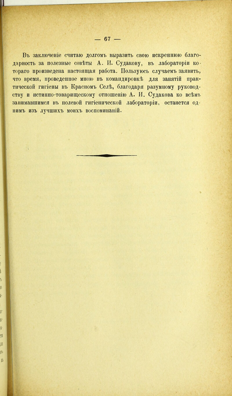 Въ заключеніе считаю долгомъ выразить свою искреннюю благо- дарность за полезные совѣты А. И. Судакову, въ лабораторіи ко- тораго произведена настоящая работа. Пользуюсь случаемъ заявить, что время, проведенное мною въ командировкѣ для занятій прак- тической гигіены въ Красномъ Селѣ, благодаря разумному руковод- ству и истинно-товарищескому отношенію А. И. Судакова ко всѣмъ занимавшимся въ полевой гигіенической лабораторіи, останется од- нимъ изъ лучшихъ моихъ воспоминаній.