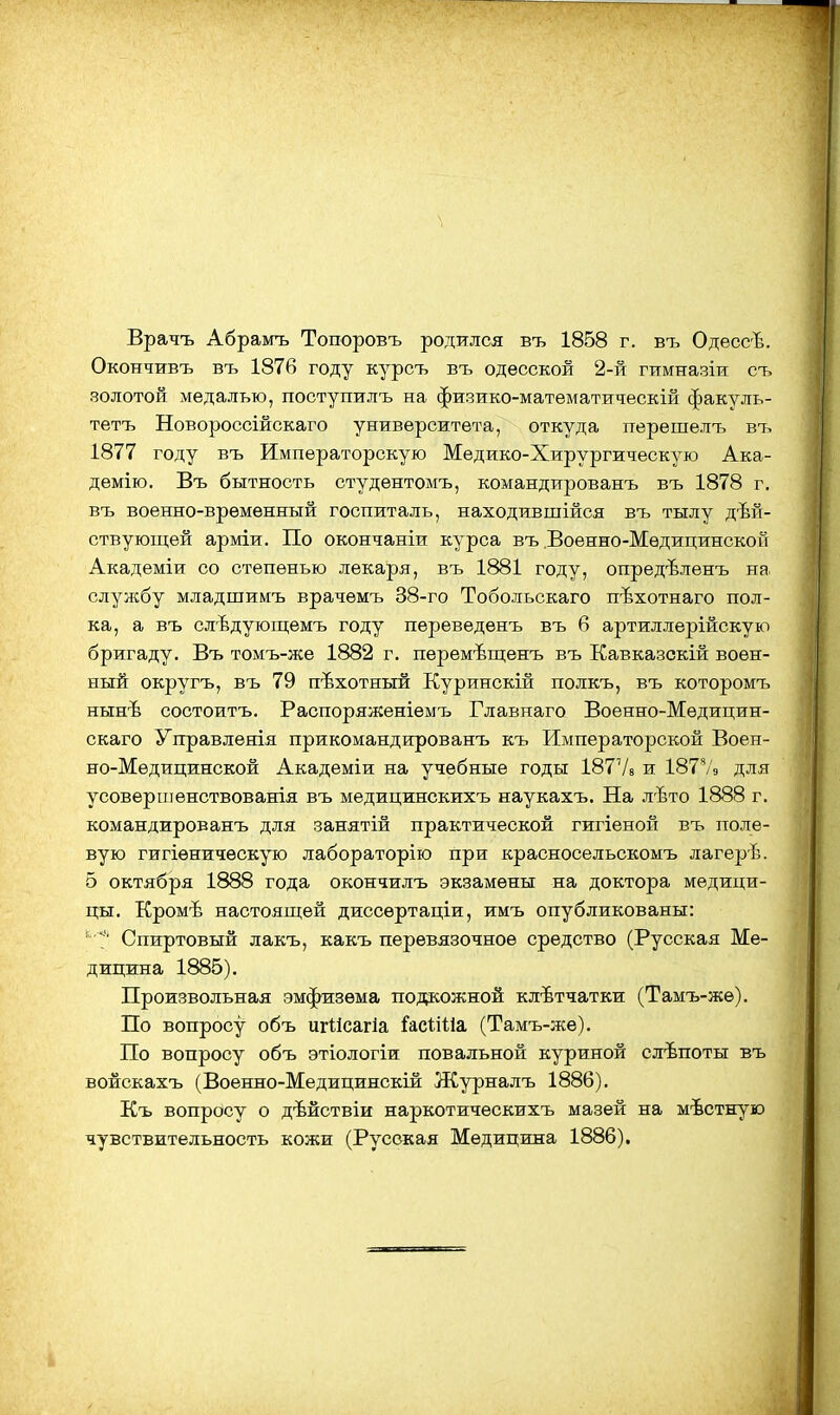 Врачъ Абраьгь Топоровъ родился въ 1858 г. въ ОдессЪ. Окончивъ въ 187В году курсъ въ одесской 2-й гимназіи съ золотой медалью, поступилъ на физико-математическій факуль- тетъ Новороссійскаго университета, откуда перешелъ въ 1877 году въ Императорскую Медико-Хирургическую Ака- демію. Въ бытность студентомъ, командированъ въ 1878 г, въ военно-временный госпиталь, находившійся въ тылу дѣй- ствуюпдей арміи. По окончаніи курса въ .Военно-Медицинской Академіи со степенью лекаря, въ 1881 году, опредѣленъ на. службу младшимъ врачемъ 38-го Тобольскаго пѣхотнаго пол- ка, а въ слѣдующемъ году переведенъ въ б артиллерійскую бригаду. Въ томъ-же 1882 г. пѳремѣщенъ въ Кавказскій воен- ный округъ, въ 79 пѣхотныж Куринскій полкъ, въ которомъ нынѣ состоитъ. Распоряженіемъ Главнаго Военно-Медицин- скаго Управлѳяія прикомандированъ къ Императорской Воен- но-Медицинской Академіи на учебные годы 18778 и 187Ѵ9 для усоверпіенствованія въ медицинскихъ наукахъ. На лѣто 1888 г. командированъ для занятій практической гигіеной въ поле- вую гигіѳническую лабораторію при красносельскомъ лагерѣ. 5 октября 1888 года окончилъ экзамены на доктора медици- цы. Кромѣ настоящей диссѳртаціи, имъ опубликованы: ' Спиртовый лакъ, какъ перевязочное средство (Русская Ме- дицина 1885). Произвольная эмфизема подкожной клѣтчатки (Тамъ-же). По вопросу объ игіісагіа Гасііііа (Тамъ-же). По вопросу объ этіологіи повальной куриной слѣпоты въ войскахъ (Военно-Медицинскій Журналъ 1886). Къ вопросу о дѣйствіи наркотическихъ мазей на мѣстную чувствительность кожи (Русская Медицина 1886).