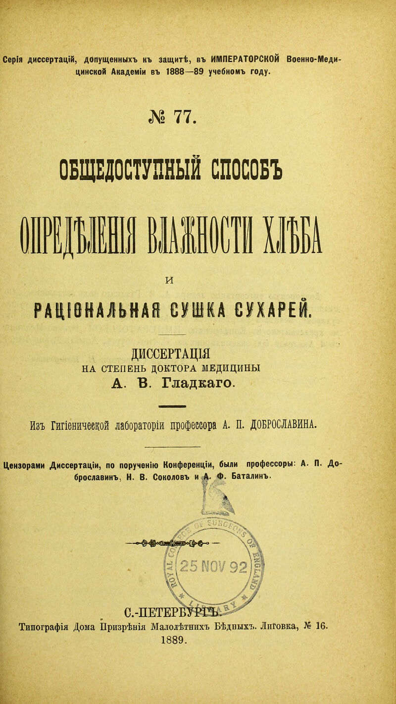 Серія диссертацій, допущенныхъ къ защитѣ, въ ИМПЕРАТОРСКОЙ Военно-Меди- цинской Академіи въ 1888—89 учебномъ году. С» 77. ОБЩЕДОСТУПНЫЙ СПОСОБЪ 1111 ШИШ ІШ РАЩІЙАЛЬНАЙ СУШКА СУХАРЕЙ. НА СТЕПЕНЬ ДОКТОРА МЕДИЦИНЫ А. В. Гладкаго. Изъ Гигіеничеекой лабораторіи профессора А. п. ДОБРОСЛАВИНА. Цензорами Диссертаціи, по порученію Конференціи, были профессору: А. П. До- брославинъ, Н. В. Соколовъ и А. Ф. Баталинъ. И ДИССЕРТАЦШ Типографія Дома Призрѣнія Малодѣтнихъ БѢдбыхъ. ЛиГовка, Л« 16. 1889.